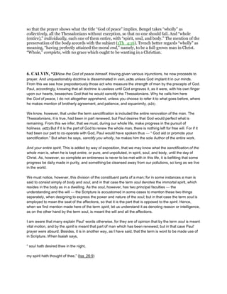 so that the prayer shows what the title “God of peace” implies. Bengel takes “wholly” as
collectively, all the Thessalonians without exception, so that no one should fail. And “whole
(entire),” individually, each one of them entire, with “spirit, soul, and body.” The mention of the
preservation of the body accords with the subject (1Th_4:16). Trench better regards “wholly” as
meaning, “having perfectly attained the moral end,” namely, to be a full-grown man in Christ.
“Whole,” complete, with no grace which ought to be wanting in a Christian.
6. CALVIN, “23Now the God of peace himself. Having given various injunctions, he now proceeds to
prayer. And unquestionably doctrine is disseminated in vain, (620) unless God implant it in our minds.
From this we see how preposterously those act who measure the strength of men by the precepts of God.
Paul, accordingly, knowing that all doctrine is useless until God engraves it, as it were, with his own finger
upon our hearts, beseeches God that he would sanctify the Thessalonians. Why he calls him here
the God of peace, I do not altogether apprehend, unless you choose to refer it to what goes before, where
he makes mention of brotherly agreement, and patience, and equanimity. (621)
We know, however, that under the term sanctification is included the entire renovation of the man. The
Thessalonians, it is true, had been in part renewed, but Paul desires that God would perfect what is
remaining. From this we infer, that we must, during our whole life, make progress in the pursuit of
holiness. (622) But if it is the part of God to renew the whole man, there is nothing left for free will. For if it
had been our part to co-operate with God, Paul would have spoken thus — “ God aid or promote your
sanctification.” But when he says, sanctify you wholly, he makes him the sole Author of the entire work.
And your entire spirit. This is added by way of exposition, that we may know what the sanctification of the
whole man is, when he is kept entire, or pure, and unpolluted, in spirit, soul, and body, until the day of
Christ. As, however, so complete an entireness is never to be met with in this life, it is befitting that some
progress be daily made in purity, and something be cleansed away from our pollutions, so long as we live
in the world.
We must notice, however, this division of the constituent parts of a man; for in some instances a man is
said to consist simply of body and soul, and in that case the term soul denotes the immortal spirit, which
resides in the body as in a dwelling. As the soul, however, has two principal faculties — the
understanding and the will — the Scripture is accustomed in some cases to mention these two things
separately, when designing to express the power and nature of the soul; but in that case the term soul is
employed to mean the seat of the affections, so that it is the part that is opposed to the spirit. Hence,
when we find mention made here of the term spirit, let us understand it as denoting reason or intelligence,
as on the other hand by the term soul, is meant the will and all the affections.
I am aware that many explain Paul’ words otherwise, for they are of opinion that by the term soul is meant
vital motion, and by the spirit is meant that part of man which has been renewed; but in that case Paul’
prayer were absurd. Besides, it is in another way, as I have said, that the term is wont to be made use of
in Scripture. When Isaiah says,
“ soul hath desired thee in the night,
my spirit hath thought of thee,” (Isa_26:9)
 