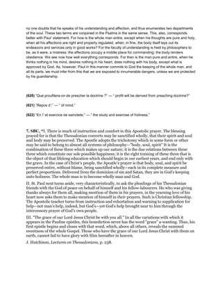 no one doubts that he speaks of his understanding and affection, and thus enumerates two departments
of the soul. These two terms are conjoined in the Psalms in the same sense. This, also, corresponds
better with Paul’ statement. For how is the whole man entire, except when his thoughts are pure and holy,
when all his affections are right and properly regulated, when, in fine, the body itself lays out its
endeavors and services only in good works? For the faculty of understanding is held by philosophers to
be, as it were, a mistress: the affections occupy a middle place for commanding; the body renders
obedience. We see now how well everything corresponds. For then is the man pure and entire, when he
thinks nothing in his mind, desires nothing in his heart, does nothing with his body, except what is
approved by God. As, however, Paul in this manner commits to God the keeping of the whole man, and
all its parts, we must infer from this that we are exposed to innumerable dangers, unless we are protected
by his guardianship.
(620) “Que proufitera-on de prescher la doctrine ?” — “ profit will be derived from preaching doctrine?”
(621) “Repos d’;” — “ of mind.”
(622) “En l’ et exercice de sainctete;” — “ the study and exercise of holiness.”
7. SBC, “I. There is much of instruction and comfort in this Apostolic prayer. The blessing
prayed for is that the Thessalonian converts may be sanctified wholly, that their spirit and soul
and body may be preserved. The Apostle adopts the trichotomy which in some form or other
may be said to belong to almost all systems of philosophy—"body, soul, spirit" It is the
combination of these three which makes up our nature; it is the due relations between these
three which constitute our sole possible happiness; it is the right training of these three that is
the object of that lifelong education which should begin in our earliest years, and end only with
the grave. In the case of Christ’s people, the Apostle’s prayer is that body, soul, and spirit be
preserved entire, without blame, being sanctified wholly—each in its complete measure and
perfect proportions. Delivered from the dominion of sin and Satan, they are in God’s keeping
unto holiness. The whole man is to become wholly man and God.
II. St. Paul next turns aside, very characteristically, to ask the pleadings of his Thessalonian
friends with the God of peace on behalf of himself and his fellow-labourers. He who was giving
thanks always for them all, making mention of them in his prayers, in the yearning love of his
heart now asks them to make mention of himself in their prayers. Such is Christian fellowship.
The Apostolic teacher turns from instruction and exhortation and warning to supplication for
help—not man’s help, indeed, but God’s—yet God’s help brought near to him through the
intercessory prayer of God’s own people.
III. "The grace of our Lord Jesus Christ be with you all." In all the variations with which it
appears in the Pauline epistles, this benediction never has the word "grace" a-wanting. Thus, his
first epistle begins and closes with that word, which, above all others, reveals the summed
sweetness of the whole Gospel. Those who have the grace of our Lord Jesus Christ with them on
earth, cannot fail to have glory with Him hereafter in heaven.
J. Hutchison, Lectures on Thessalonians, p. 238.
 