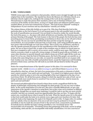 8. EBC, “CONCLUSION
THESE verses open with a contrast to what precedes, which is more strongly brought out in the
original than in the translation. The Apostle has drawn the likeness of a Christian church, as a
Christian church ought to be, waiting for the coming of the Lord; he has appealed to the
Thessalonians to make this picture their standard, and to aim at Christian holiness; and
conscious of the futility of such advice, as long as it stands alone and addresses itself to man’s
unaided efforts, he turns here instinctively to prayer: "The God of peace Himself"-working in
independence of your exertions and my exhortations-"sanctify you wholly."
The solemn fulness of this title forbids us to pass it by. Why does Paul describe God in this
particular place as the God of peace? Is it not because peace is the only possible basis on which
the work of sanctification can proceed? I do not think it is forced to render the words literally,
the God of the peace, i.e., the peace with which all believers are familiar, the Christian peace, the
primary blessing of the gospel. The God of peace is the God of the gospel, the God who has come
preaching peace in Jesus Christ, proclaiming reconciliation to those who are far off and to those
who are near. No one can ever be sanctified who does not first accept the message of
reconciliation. It is not possible to become holy as God is holy, until, being justified by faith, we
have peace with God through our Lord Jesus Christ. This is God’s way of holiness; and this is
why the Apostle presents his prayer for the sanctification of the Thessalonians to the God of
peace. We are so slow to learn this, in spite of the countless ways in which it is forced upon us,
that one is tempted to call it a secret; yet no secret, surely, could be more open. Who has not
tried to overcome a fault, to work off a vicious temper, to break for good with an evil habit, or in
some other direction to sanctify himself, and withal to keep out of God’s sight till the work was
done? It is of no use. Only the God of Christian peace, the God of the gospel, can sanctify us; or
to look at the same thing from our own side, we cannot be sanctified until we are at peace with
God. Confess your sins with a humble and penitent heart; accept the forgiveness and friendship
of God in Christ Jesus: and then He will work in you both will and deed to further His good
pleasure.
Notice the comprehensiveness of the Apostle’s prayer in this place. It is conveyed in three
separate words - wholly (ολοτελεις), entire (ολοκληρον), and without blame (αµεµπτως). It is
intensified by what has, at least, the look of an enumeration of the parts or elements of which
man’s nature consists-"your spirit and soul and body." It is raised to its highest power when the
sanctity for which he prays is set in the searching light of the Last Judgment-in the day of our
Lord Jesus Christ. We all feel how great a thing it is which the Apostle here asks of God: can we
bring its details more nearly home to ourselves? Can we tell, in particular, what he means by
spirit and soul and body?
The learned and philosophical have found in these three words a magnificent field for the
display of philosophy and learning; but unhappily for plain people, it is not very easy to follow
them. As the words stand before us in the text, they have a friendly Biblical look; we get a fair
impression of the Apostle’s intention in using them; but as they come out in treatises on Biblical
Psychology, though they are much more imposing, it would be rash to say they are more strictly
scientific, and they are certainly much less apprehensible than they are here. To begin with the
easiest one, everybody knows what it meant by the body. What the Apostle prays for in this place
is that God would make the body in its entirety-every organ and every function of it-holy. God
made the body at the beginning; He made it for Himself; and it is His. To begin with, it is neither
holy nor unholy; it has no character of its own at all; but it may be profaned or it may be
sanctified; it may be made the servant of God or the servant of sin, consecrated or prostituted.
Everybody knows whether his body is being sanctified or not. Everybody knows "the
inconceivable evil of sensuality." Everybody knows that pampering of the body, excess in eating
and drinking, sloth and dirt, are incompatible with bodily sanctification. It is not a survival of
 