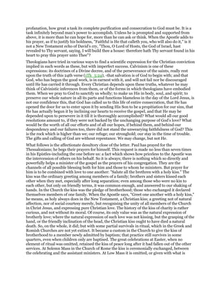 profanation, how great a task its complete purification and consecration to God must be. It is a
task infinitely beyond man’s power to accomplish. Unless he is prompted and supported from
above, it is more than he can hope for, more than he can ask or think. When the Apostle adds to
his prayer, as if to justify his boldness, "Faithful is He that calleth you, who will also do it," is it
not a New Testament echo of David’s cry, "Thou, O Lord of Hosts, the God of Israel, hast
revealed to Thy servant, saying, I will build thee a house: therefore hath Thy servant found in his
heart to pray this prayer unto Thee"?
Theologians have tried in various ways to find a scientific expression for the Christian conviction
implied in such words as these, but with imperfect success. Calvinism is one of these
expressions: its doctrines of a Divine decree, and of the perseverance of the saints, really rest
upon the truth of this 24th verse (1Th_5:24), -that salvation is of God to begin with; and that
God, who has begun the good work, is in earnest with it, and will not fail nor be discouraged
until He has carried it through. Every Christian depends upon these truths, whatever he may
think of Calvinistic inferences from them, or of the forms in which theologians have embodied
them. When we pray to God to sanctify us wholly; to make us His in body, soul, and spirit; to
preserve our whole nature in all its parts and functions blameless in the day of the Lord Jesus, is
not our confidence this, that God has called us to this life of entire consecration, that He has
opened the door for us to enter upon it by sending His Son to be a propitiation for our sins, that
He has actually begun it by inclining our hearts to receive the gospel, and that He may be
depended upon to persevere in it till it is thoroughly accomplished? What would all our good
resolutions amount to, if they were not backed by the unchanging purpose of God’s love? What
would be the worth of all our efforts and of all our hopes, if behind them, and behind our
despondency and our failures too, there did not stand the unwearying faithfulness of God? This
is the rock which is higher than we; our refuge; our stronghold; our stay in the time of trouble.
The gifts and calling of God are without repentance. We may change, but not He.
What follows is the affectionate desultory close of the letter. Paul has prayed for the
Thessalonians; he begs their prayers for himself. This request is made no less than seven times
in his Epistles-including the one before us: a fact which shows how priceless to the Apostle was
the intercession of others on his behalf. So it is always; there is nothing which so directly and
powerfully helps a minister of the gospel as the prayers of his congregation. They are the
channels of all possible blessing both for him and those to whom he ministers. But prayer for
him is to be combined with love to one another: "Salute all the brethren with a holy kiss." The
kiss was the ordinary greeting among members of a family; brothers and sisters kissed each
other when they met, especially after long separation; even among those who were no kin to
each other, but only on friendly terms, it was common enough, and answered to our shaking of
hands. In the Church the kiss was the pledge of brotherhood; those who exchanged it declared
themselves members of one family. When the Apostle says, "Greet one another with a holy kiss,"
he means, as holy always does in the New Testament, a Christian kiss; a greeting not of natural
affection, nor of social courtesy merely, but recognising the unity of all members of the Church
in Christ Jesus, and expressing pure Christian love. The history of the kiss of charity is rather
curious, and not without its moral. Of course, its only value was as the natural expression of
brotherly love; where the natural expression of such love was not kissing, but the grasping of the
hand, or the friendly inclination of the head, the Christian kiss ought to have died a natural
death. So, on the whole, it did; but with some partial survivals in ritual, which in the Greek and
Romish Churches are not yet extinct. It became a custom in the Church to give the kiss of
brotherhood to a member newly admitted by baptism; that practice still survives in some
quarters, even when children only are baptised. The great celebrations at Easter, when no
element of ritual was omitted, retained the kiss of peace long after it had fallen out of the other
services. At Solemn Mass in the Church of Rome the kiss is ceremonially exchanged, between
the celebrating and the assistant ministers. At Low Mass it is omitted, or given with what is
 