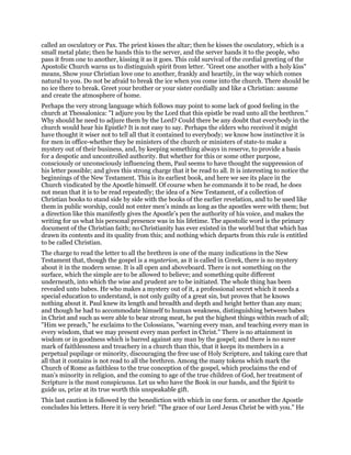 called an osculatory or Pax. The priest kisses the altar; then he kisses the osculatory, which is a
small metal plate; then he hands this to the server, and the server hands it to the people, who
pass it from one to another, kissing it as it goes. This cold survival of the cordial greeting of the
Apostolic Church warns us to distinguish spirit from letter. "Greet one another with a holy kiss"
means, Show your Christian love one to another, frankly and heartily, in the way which comes
natural to you. Do not be afraid to break the ice when you come into the church. There should be
no ice there to break. Greet your brother or your sister cordially and like a Christian: assume
and create the atmosphere of home.
Perhaps the very strong language which follows may point to some lack of good feeling in the
church at Thessalonica: "I adjure you by the Lord that this epistle be read unto all the brethren."
Why should he need to adjure them by the Lord? Could there be any doubt that everybody in the
church would hear his Epistle? It is not easy to say. Perhaps the elders who received it might
have thought it wiser not to tell all that it contained to everybody; we know how instinctive it is
for men in office-whether they be ministers of the church or ministers of state-to make a
mystery out of their business, and, by keeping something always in reserve, to provide a basis
for a despotic and uncontrolled authority. But whether for this or some other purpose,
consciously or unconsciously influencing them, Paul seems to have thought the suppression of
his letter possible; and gives this strong charge that it be read to all. It is interesting to notice the
beginnings of the New Testament. This is its earliest book, and here we see its place in the
Church vindicated by the Apostle himself. Of course when he commands it to be read, he does
not mean that it is to be read repeatedly; the idea of a New Testament, of a collection of
Christian books to stand side by side with the books of the earlier revelation, and to be used like
them in public worship, could not enter men’s minds as long as the apostles were with them; but
a direction like this manifestly gives the Apostle’s pen the authority of his voice, and makes the
writing for us what his personal presence was in his lifetime. The apostolic word is the primary
document of the Christian faith; no Christianity has ever existed in the world but that which has
drawn its contents and its quality from this; and nothing which departs from this rule is entitled
to be called Christian.
The charge to read the letter to all the brethren is one of the many indications in the New
Testament that, though the gospel is a mysterion, as it is called in Greek, there is no mystery
about it in the modern sense. It is all open and aboveboard. There is not something on the
surface, which the simple are to be allowed to believe; and something quite different
underneath, into which the wise and prudent are to be initiated. The whole thing has been
revealed unto babes. He who makes a mystery out of it, a professional secret which it needs a
special education to understand, is not only guilty of a great sin, but proves that he knows
nothing about it. Paul knew its length and breadth and depth and height better than any man;
and though he had to accommodate himself to human weakness, distinguishing between babes
in Christ and such as were able to bear strong meat, he put the highest things within reach of all;
"Him we preach," he exclaims to the Colossians, "warning every man, and teaching every man in
every wisdom, that we may present every man perfect in Christ." There is no attainment in
wisdom or in goodness which is barred against any man by the gospel; and there is no surer
mark of faithlessness and treachery in a church than this, that it keeps its members in a
perpetual pupilage or minority, discouraging the free use of Holy Scripture, and taking care that
all that it contains is not read to all the brethren. Among the many tokens which mark the
Church of Rome as faithless to the true conception of the gospel, which proclaims the end of
man’s minority in religion, and the coming to age of the true children of God, her treatment of
Scripture is the most conspicuous. Let us who have the Book in our hands, and the Spirit to
guide us, prize at its true worth this unspeakable gift.
This last caution is followed by the benediction with which in one form. or another the Apostle
concludes his letters. Here it is very brief: "The grace of our Lord Jesus Christ be with you." He
 