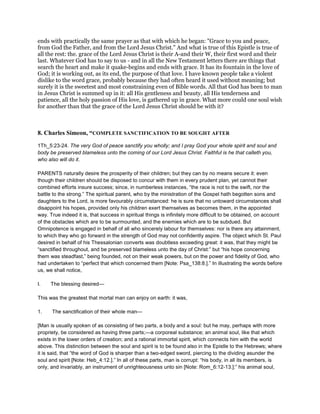 ends with practically the same prayer as that with which he began: "Grace to you and peace,
from God the Father, and from the Lord Jesus Christ." And what is true of this Epistle is true of
all the rest: the. grace of the Lord Jesus Christ is their A-and their W, their first word and their
last. Whatever God has to say to us - and in all the New Testament letters there are things that
search the heart and make it quake-begins and ends with grace. It has its fountain in the love of
God; it is working out, as its end, the purpose of that love. I have known people take a violent
dislike to the word grace, probably because they had often heard it used without meaning; but
surely it is the sweetest and most constraining even of Bible words. All that God has been to man
in Jesus Christ is summed up in it: all His gentleness and beauty, all His tenderness and
patience, all the holy passion of His love, is gathered up in grace. What more could one soul wish
for another than that the grace of the Lord Jesus Christ should be with it?
8. Charles Simeon, “COMPLETE SANCTIFICATION TO BE SOUGHT AFTER
1Th_5:23-24. The very God of peace sanctify you wholly; and I pray God your whole spirit and soul and
body be preserved blameless unto the coming of our Lord Jesus Christ. Faithful is he that calleth you,
who also will do it.
PARENTS naturally desire the prosperity of their children; but they can by no means secure it: even
though their children should be disposed to concur with them in every prudent plan, yet cannot their
combined efforts insure success; since, in numberless instances, “the race is not to the swift, nor the
battle to the strong.” The spiritual parent, who by the ministration of the Gospel hath begotten sons and
daughters to the Lord, is more favourably circumstanced: he is sure that no untoward circumstances shall
disappoint his hopes, provided only his children exert themselves as becomes them, in the appointed
way. True indeed it is, that success in spiritual things is infinitely more difficult to be obtained, on account
of the obstacles which are to be surmounted, and the enemies which are to be subdued. But
Omnipotence is engaged in behalf of all who sincerely labour for themselves: nor is there any attainment,
to which they who go forward in the strength of God may not confidently aspire. The object which St. Paul
desired in behalf of his Thessalonian converts was doubtless exceeding great: it was, that they might be
“sanctified throughout, and be preserved blameless unto the day of Christ:” but “his hope concerning
them was steadfast,” being founded, not on their weak powers, but on the power and fidelity of God, who
had undertaken to “perfect that which concerned them [Note: Psa_138:8.].” In illustrating the words before
us, we shall notice,
I. The blessing desired—
This was the greatest that mortal man can enjoy on earth: it was,
1. The sanctification of their whole man—
[Man is usually spoken of as consisting of two parts, a body and a soul: but he may, perhaps with more
propriety, be considered as having three parts;—a corporeal substance; an animal soul, like that which
exists in the lower orders of creation; and a rational immortal spirit, which connects him with the world
above. This distinction between the soul and spirit is to be found also in the Epistle to the Hebrews; where
it is said, that “the word of God is sharper than a two-edged sword, piercing to the dividing asunder the
soul and spirit [Note: Heb_4:12.].” In all of these parts, man is corrupt: “his body, in all its members, is
only, and invariably, an instrument of unrighteousness unto sin [Note: Rom_6:12-13.]:” his animal soul,
 