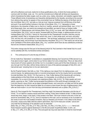 with all its affections and lusts, leads him to those gratifications only, of which the brutes partake in
common with him [Note: Jude, ver. 10.]: and his immortal soul is filled with all those evil dispositions
which characterize the fallen angels, such as, pride, envy, malice, discontent, and rebellion against God.
These different kinds of wickedness are frequently distinguished by the Apostle, according to the sources
from whence they spring: he speaks of the unconverted man as “fulfilling the desires of the flesh and of
the mind [Note: Eph_2:3.];” and tells us, that we must “cleanse ourselves from all filthiness of the flesh
and spirit, if we would perfect holiness in the fear of God [Note: 2Co_7:1.].” Agreeably to these
distinctions, the character of fallen man is, that he is “earthly, sensual, and devilish [Note: Jam_3:15.].” In
all of these parts, then, we need to be renewed and sanctified: we need to have our bodies made
instruments of “righteousness unto holiness [Note: Rom_6:19.];” our souls, with “their affections and lusts,
crucified [Note: Gal_5:24.];” and our spirits “renewed after the Divine image, in righteousness and true
holiness [Note: Eph_4:23-24.].” Hence St. Paul prays for the Thessalonian converts, that they may be
sanctified “wholly” that is, throughout their whole man, even “in their whole spirit, and soul, and body.”
This, and this only, will constitute us “new creatures:” “the old things” pertaining to every part of us must
“have passed away, and all things must have become new [Note: 2Co_5:17.]:” then alone can we be said
to be “partakers of the divine nature [Note: 2Pe_1:4.];” and then alone have we any satisfactory evidence
that we are Christians indeed [Note: 2Co_5:17.].
This entire change was the first part of the blessing which St. Paul solicited in their behalf. But he could
not be satisfied with this, he therefore further entreated.]
2. The continuance of it unto the day of Christ—
[To be made thus “blameless” is doubtless an unspeakable blessing; but it would be of little service to us,
if we were to lose it again, and to return to our former state of sin and uncleanness. This is an idea which
many lovers of human systems do not like: but it is inculcated in every part of the Holy Scriptures: nor can
any man get rid of this idea, without doing violence to many of the plainest passages of Holy Writ, and, I
had almost said, “wresting them to his own destruction.”
By the Prophet Ezekiel, God tells us, that, “if the righteous man depart from his righteousness, and
commit iniquity, his righteousness shall no more be remembered; but for the iniquity that he committeth,
he shall die [Note: Eze_18:24.].” St. Paul warns us, “that, if after tasting of the heavenly gift, and being
made partakers of the Holy Ghost, we fall away, it is impossible, (or so difficult as to be all but
impossible,) for us ever to be renewed unto repentance [Note: Heb_6:4-6.].” St. Peter speaks yet more
plainly, assuring us, that. “if after having escaped the pollutions of the world through knowledge of our
Lord and Saviour Jesus Christ, we be again entangled therein, and overcome, our latter end will be worse
than the beginning: for that it would be better for us never to have known the way of righteousness, than,
after we have known it, to turn from the holy commandment delivered unto us [Note: 2Pe_2:20-21.].”
Hence St. Paul prayed for the Thessalonians, that they might “be preserved blameless unto the day of
Christ.” To run well for a season would avail them nothing, if they were hindered at last. To little purpose
would they have “begun in the Spirit, if they ended in the flesh.” We must “endure to the end, if ever we
would be saved [Note: Mat_14:13.].” And so important is this truth, and so necessary to be inculcated on
the minds of even the most exalted Christians, that our blessed Lord himself, in his Letters to the Seven
Churches, closes every letter with this solemn admonition, that “to him that over-cometh,” and to him
only shall the full blessings of his salvation ever be extended
[Note: Rev_2:7; Rev_2:10; Rev_2:17; Rev_2:26; Rev_3:5; Rev_3:12; Rev_3:21.] — — — Hence are
those frequent cautions against declension in the life and power of godliness [Note: 2 John. ver.
8. Rev_3:11. 2Pe_3:14; 2Pe_3:17-18.]. The Lord grant we may ever bear them in mind! for God himself
 
