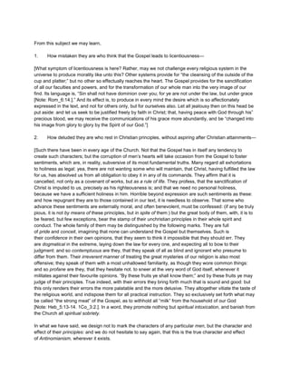 From this subject we may learn,
1. How mistaken they are who think that the Gospel leads to licentiousness—
[What symptom of licentiousness is here? Rather, may we not challenge every religious system in the
universe to produce morality like unto this? Other systems provide for “the cleansing of the outside of the
cup and platter;” but no other so effectually reaches the heart. The Gospel provides for the sanctification
of all our faculties and powers, and for the transformation of our whole man into the very image of our
find. Its language is, “Sin shall not have dominion over you; for ye are not under the law, but under grace
[Note: Rom_6:14.].” And its effect is, to produce in every mind the desire which is so affectionately
expressed in the text, and not for others only, but for ourselves also. Let all jealousy then on this head be
put aside: and let us seek to be justified freely by faith in Christ; that, having peace with God through his”
precious blood, we may receive the communications of his grace more abundantly, and be “changed into
his image from glory to glory by the Spirit of our God.”]
2. How deluded they are who rest in Christian principles, without aspiring after Christian attainments—
[Such there have been in every age of the Church. Not that the Gospel has in itself any tendency to
create such characters; but the corruption of men’s hearts will take occasion from the Gospel to foster
sentiments, which are, in reality, subversive of its most fundamental truths. Many regard all exhortations
to holiness as legal: yea, there are not wanting some who will maintain, that Christ, having fulfilled the law
for us, has absolved us from all obligation to obey it in any of its commands. They affirm that it is
cancelled, not only as a covenant of works, but as a rule of life. They profess, that the sanctification of
Christ is imputed to us, precisely as his righteousness is; and that we need no personal holiness,
because we have a sufficient holiness in him. Horrible beyond expression are such sentiments as these:
and how repugnant they are to those contained in our text, it is needless to observe. That some who
advance these sentiments are externally moral, and often benevolent, must be confessed: (if any be truly
pious, it is not by means of these principles, but in spite of them:) but the great body of them, with, it is to
be feared, but few exceptions, bear the stamp of their unchristian principles in their whole spirit and
conduct. The whole family of them may be distinguished by the following marks. They are full
of pride and conceit, imagining that none can understand the Gospel but themselves. Such is
their confidence in their own opinions, that they seem to think it impossible that they should err. They
are dogmatical in the extreme, laying down the law for every one, and expecting all to bow to their
judgment: and so contemptuous are they, that they speak of all as blind and ignorant who presume to
differ from them. Their irreverent manner of treating the great mysteries of our religion is also most
offensive; they speak of them with a most unhallowed familiarity, as though they wore common things:
and so profane are they, that they hesitate not. to sneer at the very word of God itself, whenever it
militates against their favourite opinions. “By these fruits ye shall know them;” and by these fruits ye may
judge of their principles. True indeed, with their errors they bring forth much that is sound and good: but
this only renders their errors the more palatable and the more delusive. They altogether vitiate the taste of
the religious world, and indispose them for all practical instruction. They so exclusively set forth what may
be called “the strong meat” of the Gospel, as to withhold all “milk” from the household of our God
[Note: Heb_5:13-14. 1Co_3:2.]. In a word, they promote nothing but spiritual intoxication, and banish from
the Church all spiritual sobriety.
In what we have said, we design not to mark the characters of any particular men, but the character and
effect of their principles: and we do not hesitate to say again, that this is the true character and effect
of Antinomianism, wherever it exists.
 