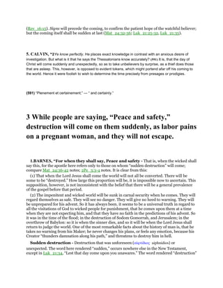 (Rev_16:15). Signs will precede the coming, to confirm the patient hope of the watchful believer;
but the coming itself shall be sudden at last (Mat_24:32-36; Luk_21:25-32, Luk_21:35).
5. CALVIN, “2Ye know perfectly. He places exact knowledge in contrast with an anxious desire of
investigation. But what is it that he says the Thessalonians know accurately? (591) It is, that the day of
Christ will come suddenly and unexpectedly, so as to take unbelievers by surprise, as a thief does those
that are asleep. This, however, is opposed to evident tokens, which might portend afar off his coming to
the world. Hence it were foolish to wish to determine the time precisely from presages or prodigies.
(591) “Plenement et certainement;” — “ and certainly.”
3 While people are saying, “Peace and safety,”
destruction will come on them suddenly, as labor pains
on a pregnant woman, and they will not escape.
1.BARNES, “For when they shall say, Peace and safety - That is, when the wicked shall
say this, for the apostle here refers only to those on whom “sudden destruction” will come;
compare Mat_24:36-42 notes; 2Pe_3:3-4 notes. It is clear from this:
(1) That when the Lord Jesus shall come the world will not all be converted. There will be
some to be “destroyed.” How large this proportion will be, it is impossible now to ascertain. This
supposition, however, is not inconsistent with the belief that there will be a general prevalence
of the gospel before that period.
(2) The impenitent and wicked world will be sunk in carnal security when he comes. They will
regard themselves as safe. They will see no danger. They will give no heed to warning. They will
be unprepared for his advent. So it has always been. it seems to be a universal truth in regard to
all the visitations of God to wicked people for punishment, that he comes upon them at a time
when they are not expecting him, and that they have no faith in the predictions of his advent. So
it was in the time of the flood; in the destruction of Sodom Gomorrah, and Jerusalem; in the
overthrow of Babylon: so it is when the sinner dies, and so it will be when the Lord Jesus shall
return to judge the world. One of the most remarkable facts about the history of man is, that he
takes no warning from his Maker; he never changes his plans, or feels any emotion, because his
Creator “thunders damnation along his path,” and threatens to destroy him in hell.
Sudden destruction - Destruction that was unforeseen (αᅶφνίδιος aiphnidios) or
unexpected. The word here rendered “sudden,” occurs nowhere else in the New Testament,
except in Luk_21:34, “Lest that day come upon you unawares.” The word rendered “destruction”
 