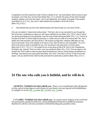 In opposition to all who would thus make “Christ a minister of sin,” we must declare, that he came to save
his people, not in their sins, but from them [Note: Mat_1:21.]; and that “the grace of God which bringeth
salvation, teaches, and must ever teach, men to live righteously, and soberly, and godly in this present
world [Note:Tit_2:11-12.],” yea, and to “stand perfect and complete in all the will of God
[Note: Col_4:12.].”]
3. How blessed they are who have obtained peace with God through our Lord Jesus Christ—
[You are not called to “make bricks without straw.” That God, who is now reconciled to you through the
Son of his love, undertakes to supply you with “grace sufficient for you [Note: 2Co_12:9.],” and to “fulfil in
you all the good pleasure of his goodness, even the work of faith with power [Note: 2Th_1:11.].” And is he
not able to do this? or will he forget his promises, or “suffer one jot or tittle of his word to fail?” No: “He is
faithful who hath promised, who also will do it.” Be of good courage then, whatever difficulties ye may
have to encounter. Know, that “greater is He that is in you, than he that is in the world [Note: 1Jn_4:4.].”
Gird on the armour which is provided for you, and “be strong in the grace that is in Christ Jesus
[Note: Eph_6:10-11. 2Ti_2:1.].” Our prayer for you is the same as that of St. Paul for the Thessalonian
Christians: yes, beloved, “this is our wish, even your perfection [Note: 2Co_13:9.].” And we rejoice in the
thought that “God is able to make all grace abound towards you, that ye, having always all-sufficiency in
all things, may abound unto every good work [Note: 2Co_9:8.].” Only look to him as “a God of love and
peace,” and you shall find that “what he hath promised he is able also to perform [Note: Rom_4:21.].”]
24 The one who calls you is faithful, and he will do it.
1.BARNES, “Faithful is he that calleth you - That is, your sanctification after all depends
on him, and as he has begun a work of grace in your hearts, you may depend on his faithfulness
to complete it; see the 1Th_4:3 note; Phi_1:6 note; 1Co_1:9 note.
2. CLARKE, “Faithful is he that calleth you - In a great variety of places in his word God
has promised to sanctify his followers, and his faithfulness binds him to fulfill his promises;
therefore he will do it. He who can believe will find this thing also possible to him.
 