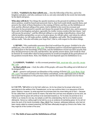 3. GILL, “Faithful is he that calleth you,.... Into the fellowship of his Son, and to his
kingdom and glory, and who continues to do so, not only externally by his word, but internally
by his Spirit and grace.
Who also will do it. Two things the apostle mentions as the ground of confidence that the
above petition, would be heard and answered; that is, that God would wholly sanctify them, and
preserve the whole of them blameless to the coming of Christ; and they are the faithfulness of
God, and the effectual calling of his saints. God is faithful to his word, his covenant and
promises; he has promised to sanctify and cleanse his people from all their sins, and to preserve
them safe to his kingdom and glory; agreeably the Arabic version renders this last clause, "and
will execute his promise": and the effectual calling is a sure pledge of glorification; whom God
calls he justifies and glorifies; as sure as he gives grace, he will give glory; and whom he calls to
his eternal glory, he will make perfect, stablish, strengthen, and settle. The Complutensian
edition reads, "who also will make your hope firm"; that is, with respect to the above things.
4. HENRY, “His comfortable assurance that God would hear his prayer: Faithful is he who
calleth you, who will also do it, 1Th_5:24. The kindness and love of God had appeared to them
in calling them to the knowledge of his truth, and the faithfulness of God was their security that
they should persevere to the end; and therefore, the apostle assures them, God would do what
he desired; he would effect what he had promised; he would accomplish all the good pleasure of
his goodness towards them. Note, Our fidelity to God depends upon his faithfulness to us.
5, JAMISON, “Faithful — to His covenant promises (Joh_10:27-29; 1Co_1:9; 1Co_10:23;
Phi_1:6).
he that calleth you — God, the caller of His people, will cause His calling not to fall short of
its designed end.
do it — preserve and present you blameless at the coming of Christ (1Th_5:23; Rom_8:30;
1Pe_5:10). You must not look at the foes before and behind, on the right hand and on the left,
but to God’s faithfulness to His promises, God’s zeal for His honor, and God’s love for those
whom He calls.
6. CALVIN, “24Faithful is he that hath called you. As he has shewn by his prayer what care he
exercised as to the welfare of the Thessalonians, so he now confirms them in an assurance of Divine
grace. Observe, however, by what argument he promises them the never-failing aid of God — because
he has called them; by which words he means, that when the Lord has once adopted us as his sons, we
may expect that his grace will continue to be exercised towards us. For he does not promise to be a
Father to us merely for one day, but adopts us with this understanding, that he is to cherish us ever
afterwards. Hence our calling ought to be held by us as an evidence of everlasting grace, for he will not
leave the work of his hands incomplete. (Psa_138:8) Paul, however, addresses believers, who had not
been merely called by outward preaching, but had been effectually brought by Christ to the Father, that
they might be of the number of his sons.
7. BI, The faith of man and the faithfulness of God
 