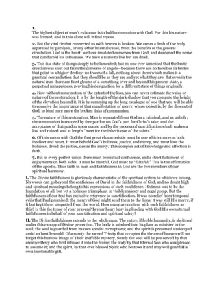 1.
The highest object of man’s existence is to hold communion with God. For this his nature
was framed, and in this alone will it find repose.
2. But the vital tie that connected us with heaven is broken. We are as a limb of the body
separated by paralysis, or any other internal cause, from the benefits of the general
circulation. God is the heart: we have insulated ourselves from God, and deadened the nerve
that conducted his influences. We have a name to live but are dead.
3. This is a state of things deeply to be lamented; but no one ever lamented that the brute
creation was shut out from the converse of angels—because there are no faculties in brutes
that point to a higher destiny; no traces of a fall, nothing about them which makes it a
practical contradiction that they should be as they are and yet what they are. But even in the
natural man there are faint gleams of a something over and beyond his present state, a
perpetual unhappiness, proving his designation for a different state of things originally.
4. Now without some notion of the extent of the loss, you can never estimate the value or
nature of the restoration. It is by the length of the dark shadow that you compute the height
of the elevation beyond it. It is by summing up the long catalogue of woe that you will be able
to conceive the importance of that manifestation of mercy, whose object is, by the descent of
God, to bind once more the broken links of communion.
5. The nature of this restoration. Man is separated from God as a criminal, and as unholy;
the communion is restored by free pardon on God’s part for Christ’s sake, and the
acceptance of that pardon upon man’s, and by the process of sanctification which makes a
lost and ruined soul at length “meet for the inheritance of the saints.”
6. Of this union with God the first great characteristic must be one which concerns both
intellect and heart. It must behold God’s holiness, justice, and mercy, and must love the
holiness, dread the justice, desire the mercy. This complex act of knowledge and affection is
faith.
7. But in every perfect union there must be mutual confidence, and a strict fulfilment of
enjoyments on both sides. If man be trustful, God must be “faithful.” This is the affirmation
of the apostle. Thus faith in man and faithfulness in God are the two members of our
spiritual harmony.
I. The Divine faithfulness is gloriously characteristic of the spiritual system to which we belong.
No words can go beyond the confidence of David in the faithfulness of God, and no doubt high
and spiritual meanings belong to his expressions of such confidence. Holiness was to be the
foundation of all, but yet a holiness triumphant in visible majesty and regal pomp. But the
faithfulness of our text has exclusive reference to sanctification. It was no relief from temporal
evils that Paul promised; the mercy of God might send them to the lions; it was still His mercy, if
it but kept them unspotted from the world. How many are content with such faithfulness as
this? Is this the tenor of your prayers? Is your heart busy in pleading with God His own eternal
faithfulness in behalf of your sanctification and spiritual safety?
II. The Divine faithfulness extends to the whole man. The entire, if feeble humanity, is sheltered
under this canopy of Divine protection. The body is subdued into its place as minister to the
soul; the soul is guarded from its own special corruptions; and the spirit is preserved undecayed
amid an hostile world. Of a surety the sacred Trinity that occupies the throne of heaven will not
forget this humble image of Their ineffable mystery. Surely the soul will be pre served by that
creative Deity who first infused it into the frame; the body by that Eternal Son who was pleased
to assume it; and the spirit, by that ever blessed Spirit who bestows it and may well guard His
own inestimable gift.
 