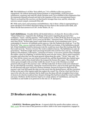 III. This faithfulness is of Him “that calleth you.” It is a fidelity to His own gracious
engagement. He without destroying human freedom or responsibility, of His free grace
commences, continues and ends the whole Christian work. Yet so faithful is His compassion that
He represents Himself as bound and tied to the impulses of His own unconstrained mercy.
There is no bond but His own love, yet that bond is stronger than iron; and He, whom the
universe cannot compel, commands Him self.
IV. With such a God, such promises and faithfulness, why is there a delay in appropriating so
great salvation? If we believe that these things are true where is the earnest active faith, and
where the life that answers to it? (W. Archer Butler, M. A.)
God’s faithfulness—Grandly did the old Scottish believer, of whom Dr. Brown tells us in his
“Horae Subsecivae,” respond to the challenge of her pastor regarding the ground of her
confidence. “Janet,” said the minister, “what would you say, if after all He has done for you, God
should let you drop into hell?” E’en’s (even as) He likes,” answered Janet. “If He does, He’ll lose
mair than I’ll do.” At first sight Janet’s reply looks irreverent, if not something worse. As we
contemplate it, however, its sublimity grows upon us. Like the Psalmist she could say, “I on Thy
Word rely” (Psa_119:114, metrical version). If His Word were broken, if His faithfulness should
fail, if that foundation could be destroyed, truly He would lose more than His trusting child. But
that could never be. “Forever, O Lord, Thy word is settled in heaven. Thy faithfulness is unto all
generations.” Well then might Janet encourage herself in the Lord her God, and say, “God hath
spoken in His holiness; I will rejoice.” Assurance of victory—I can never conceive that it dispirits
the soldier, when he is fighting, to tell him that he must win the victory. This is what Cromwell’s
ironsides said when they saw the great general riding along the ranks, “‘Tis he!” they said, “‘tis
he!” they felt the victory was sure where Cromwell was, and like thunderbolts they dashed upon
their enemies, until as thin clouds before the tempest the foemen flew apace. The certainty of
victory gives strength to the arm that wields the sword. To say to the Christian you shall
persevere till you get to the journey’s end—will that make him sit down on the next milestone?
No; he will climb the mountain, wiping the sweat from his brow; and as he looks upon the plain,
he will descend with surer and more cautious footsteps, because he knows he shall reach the
journey’s end. God Will speed the ship over the waves into the desired haven; will the conviction
of that on the part of the captain make him neglect the vessel? Yes, if he be a fool; but if he be a
man in his wits, the very certainty that he shall cross the deep will only strengthen him in time
of storm to do what he would not have dreamt of doing if he had been afraid the vessel would be
cast away. Brethren, let this doctrine impel us to a holy ardency of watchfulness, and may the
Lord bless us and enable us to persevere to the end. (C. H. Spurgeon.)
25 Brothers and sisters, pray for us.
1.BARNES, “Brethren, pray for us - A request which the apostle often makes; notes on
Heb_13:18. He was a man of like passions as others: liable to the same temptations; engaged in
 