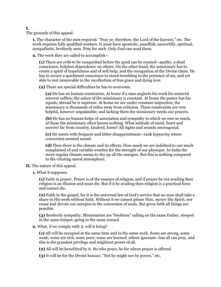 I.
The grounds of this appeal.
1. The character of the men required. “Pray ye, therefore, the Lord of the harvest,” etc. The
work requires fully qualified workers. It must have apostolic, unselfish, unworldly, spiritual,
sympathetic, brotherly men. Pray for such. Only God can send them.
2. The work they are called to accomplish—
(1) There are evils to be vanquished before the good can be created—apathy, a dead
conscience, helpless dependence on others. On the other hand, the missionary has to
create a spirit of hopefulness and of self-help, and the recognition of the Divine claim. He
has to secure a quickened conscience to stand trembling in the presence of sin, and yet
able to rest immovable in the recollection of free grace and dying love.
(2) There are special difficulties he has to overcome.
(a) He has no human constraints. At home if a man neglects his work his material
interest suffers; the salary of the missionary is constant. At home the pastor has his
equals; abroad he is supreme. At home we are under constant inspection; the
missionary is thousands of miles away from criticism. These constraints are very
helpful, however unpalatable; and lacking them the missionary needs our prayers.
(b) He has no human helps of association and sympathy to which we owe so much,
of these the missionary often knows nothing. What solitude of mind, heart and
sorrow! far from country, kindred, home! All sights and sounds uncongenial.
(c) He meets with frequent and bitter disappointment—rank hypocrisy where
conversion seemed sound.
(d) Then there is the climate and its effects. How much we are indebted to our much
complained of and variable weather for the strength of our physique. In India the
more regular climate seems to dry up all the energies. But this is nothing compared
to the vitiating moral atmosphere.
II. The nature of this appeal.
1. What it supposes.
(1) Faith in prayer. Prayer is of the essence of religion, and if prayer be not availing then
religion is an illusion and must die. But if it be availing then religion is a practical force
and cannot die.
(2) Faith in the gospel, for it is the universal law of God’s service that no man shall take a
share in His work without faith. Without it we cannot please Him, secure His Spirit, nor
rouse and devote our energies to the conversion of souls. But given faith all things are
possible.
(3) Brotherly sympathy. Missionaries are “brethren” calling on the same Father, steeped
in the same temper, going to the same reward.
2. What, if we comply with it, will it bring?
(1) All will be occupied at the same time and in the same work. Some are strong, some
weak; some are rich, some poor; some are learned, others ignorant—but all can pray, and
this is the grandest privilege and mightiest power of all.
(2) All will be benefitted by it. He who prays, he for whom prayer is offered.
(3) It will be for the Divine honour, “Not by might nor by power,” etc.
 