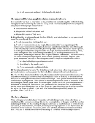 (4) It will appropriate and apply God’s benefits. (J. Aldis.)
The prayers of Christian people in relation to ministerial work
It is useless for any man to pray unless he has, even to every human being, this brotherly feeling.
True prayer is the outflowing of a kind and loving heart. Ministers need specially the sympathies
and prayers of their people on account of—
1. The difficulties of their work.
2. The peculiar trials of their work; and
3. The twofold results of their work.
I. The difficulties of ministerial work. The first difficulty here is to be always in a proper mental
mood for mental work. There is—
1. A work of preparation for the pulpit, and—
2. A work of communication in the pulpit. The result in either case depends upon the
atmosphere which surrounds the preacher’s soul—upon the current of his inmost feeling. It
is the duty of every Christian minister, however great his mental culture and creative genius,
to make special and careful preparation for the pulpit. To keep clear of all disturbing forces,
so as, at the proper time to retain the power of fixing the mind upon the subject to be
investigated, and to be just then in a state of spiritual repose “in the spirit,” the state which is
the condition of spiritual perception, as the truth is spiritually discerned, requires great
grace. The second difficulty is the finding of a variety of subjects—subjects which shall—
(1) Be taken hold of by the preacher’s own mind.
(2) Be relished by the people; and—
(3) Prove permanently profitable to both.
II. The trials of ministerial work. The first of these trials arises from a deep consciousness of
personal weakness and inadequacy for the work. These trials arise from want of success.
III. The two-fold effect of ministerial work, The final result of every human work is solemn. The
day of final reckoning is solemn to every one, but yet the issues in that day, of ministerial work
here, will be perhaps the most solemn of all solemn things. I have spoken of the minister’s need
of an interest in your prayers. I have spoken of the cheering influence which an assurance of this
will have upon his own spirit, how it will actually give a richer tint to the glorious truths of God’s
Holy Book as they will be, from time to time, presented in his discourses. But, as all forces in
nature are reciprocal in their action, so does prayer act upon him who prays as well as upon him
for whom the prayer is offered. If you wish to be profited by the preaching, pray for the
preacher. (Evan Lewis, B. A.)
The force of prayer
What is the prayer for which I ask? It is not the self-willed importunity of him who thinks he
shall be heard for his much speaking. It is not the opening to God of thoughts which His love has
not anticipated. It is not the pleading of our personal wishes as isolated objects of Divine favour;
say, rather, it is the humblest, tenderest, most unquestioning expression of our dependence, the
confession of our wants and weaknesses, as we have felt them, the firmest resolution to rest in
God’s will, and to make His will our own; the energy of a spiritual communion by which we
 