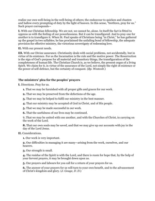 realize our own well-being in the well-being of others; the endeavour to quicken and chasten
and hallow every prompting of duty by the light of heaven. In this sense, “brethren, pray for us.”
Such prayer corresponds—
I. With our Christian fellowship. We are not, we cannot be, alone. In itself the fact is fitted to
oppress us with the feeling of our powerlessness. But it can be transfigured. And to pray one for
another is to transfigure it. When St. Paul speaks of Christians being “in Christ,” he has gathered
up the gospel in two syllables; he has proclaimed the unfailing bond of fellowship, the adequate
provision for effective ministry, the victorious sovereignty of redeeming love.
II. With our present needs.
III. With our Divine assurance. Christianity deals with social problems, not accidentally, but in
virtue of its existence. For us the Incarnation is the rule and the motive power. The Resurrection
is the sign of God’s purpose for all material and transitory things, the transfiguration of the
completeness of human life. The Christian Church is, as we believe, the present organ of a living
Spirit. We claim for it, in virtue of the assurance of the Lord, not simply the right of existence or
the power of self-defence, but the certainty of conquest. (Bp. Westcott.)
The ministers’ plea for the peoples’ prayers
I. Directions. Pray for us.
1. That we may be furnished with all proper gifts and graces for our work.
2. That we may be preserved from the defections of the age.
3. That we may be helped to fulfil our ministry in the best manner.
4. That our ministry may be accepted of God in Christ, and of His people.
5. That we may be made successful in our work.
6. That the usefulness of our lives may be continued.
7. That we may be united with one another, and with the Churches of Christ, in carrying on
the work of the Lord.
8. That our own souls may be saved, and that we may give up our accounts with joy in the
day of the Lord Jesus.
II. Considerations.
1. Our work is very important.
2. Our difficulties in managing it are many—arising from the work, ourselves, and our
hearers.
3. Our strength is small.
4. The residue of the Spirit is with the Lord, and there is room for hope that, by the help of
your fervent prayers, it may be brought down upon us.
5. Our prayers and labours for you call for a return of your prayers for us.
6. The answer of your prayers for us will turn to your own benefit, and to the advancement
of Christ’s kingdom and glory. (J. Gouge, D. D.)
 