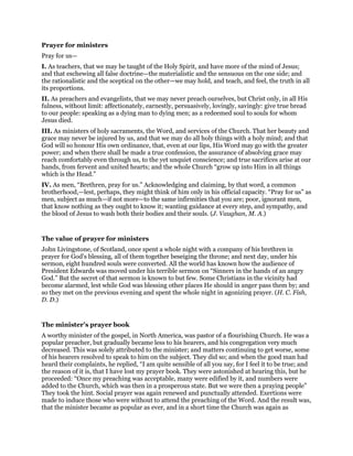 Prayer for ministers
Pray for us—
I. As teachers, that we may be taught of the Holy Spirit, and have more of the mind of Jesus;
and that eschewing all false doctrine—the materialistic and the sensuous on the one side; and
the rationalistic and the sceptical on the other—we may hold, and teach, and feel, the truth in all
its proportions.
II. As preachers and evangelists, that we may never preach ourselves, but Christ only, in all His
fulness, without limit: affectionately, earnestly, persuasively, lovingly, savingly: give true bread
to our people: speaking as a dying man to dying men; as a redeemed soul to souls for whom
Jesus died.
III. As ministers of holy sacraments, the Word, and services of the Church. That her beauty and
grace may never be injured by us, and that we may do all holy things with a holy mind; and that
God will so honour His own ordinance, that, even at our lips, His Word may go with the greater
power; and when there shall be made a true confession, the assurance of absolving grace may
reach comfortably even through us, to the yet unquiet conscience; and true sacrifices arise at our
hands, from fervent and united hearts; and the whole Church “grow up into Him in all things
which is the Head.”
IV. As men, “Brethren, pray for us.” Acknowledging and claiming, by that word, a common
brotherhood,—lest, perhaps, they might think of him only in his official capacity. “Pray for us” as
men, subject as much—if not more—to the same infirmities that you are; poor, ignorant men,
that know nothing as they ought to know it; wanting guidance at every step, and sympathy, and
the blood of Jesus to wash both their bodies and their souls. (J. Vaughan, M. A.)
The value of prayer for ministers
John Livingstone, of Scotland, once spent a whole night with a company of his brethren in
prayer for God’s blessing, all of them together beseiging the throne; and next day, under his
sermon, eight hundred souls were converted. All the world has known how the audience of
President Edwards was moved under his terrible sermon on “Sinners in the hands of an angry
God.” But the secret of that sermon is known to but few. Some Christians in the vicinity had
become alarmed, lest while God was blessing other places He should in anger pass them by; and
so they met on the previous evening and spent the whole night in agonizing prayer. (H. C. Fish,
D. D.)
The minister’s prayer book
A worthy minister of the gospel, in North America, was pastor of a flourishing Church. He was a
popular preacher, but gradually became less to his hearers, and his congregation very much
decreased. This was solely attributed to the minister; and matters continuing to get worse, some
of his hearers resolved to speak to him on the subject. They did so; and when the good man had
heard their complaints, he replied, “I am quite sensible of all you say, for I feel it to be true; and
the reason of it is, that I have lost my prayer book. They were astonished at hearing this, but he
proceeded: “Once my preaching was acceptable, many were edified by it, and numbers were
added to the Church, which was then in a prosperous state. But we were then a praying people”
They took the hint. Social prayer was again renewed and punctually attended. Exertions were
made to induce those who were without to attend the preaching of the Word. And the result was,
that the minister became as popular as ever, and in a short time the Church was again as
 
