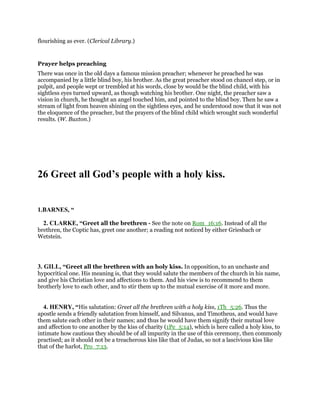 flourishing as ever. (Clerical Library.)
Prayer helps preaching
There was once in the old days a famous mission preacher; whenever he preached he was
accompanied by a little blind boy, his brother. As the great preacher stood on chancel step, or in
pulpit, and people wept or trembled at his words, close by would be the blind child, with his
sightless eyes turned upward, as though watching his brother. One night, the preacher saw a
vision in church, he thought an angel touched him, and pointed to the blind boy. Then he saw a
stream of light from heaven shining on the sightless eyes, and he understood now that it was not
the eloquence of the preacher, but the prayers of the blind child which wrought such wonderful
results. (W. Buxton.)
26 Greet all God’s people with a holy kiss.
1.BARNES, “
2. CLARKE, “Greet all the brethren - See the note on Rom_16:16. Instead of all the
brethren, the Coptic has, greet one another; a reading not noticed by either Griesbach or
Wetstein.
3. GILL, “Greet all the brethren with an holy kiss. In opposition, to an unchaste and
hypocritical one. His meaning is, that they would salute the members of the church in his name,
and give his Christian love and affections to them. And his view is to recommend to them
brotherly love to each other, and to stir them up to the mutual exercise of it more and more.
4. HENRY, “His salutation: Greet all the brethren with a holy kiss, 1Th_5:26. Thus the
apostle sends a friendly salutation from himself, and Silvanus, and Timotheus, and would have
them salute each other in their names; and thus he would have them signify their mutual love
and affection to one another by the kiss of charity (1Pe_5:14), which is here called a holy kiss, to
intimate how cautious they should be of all impurity in the use of this ceremony, then commonly
practised; as it should not be a treacherous kiss like that of Judas, so not a lascivious kiss like
that of the harlot, Pro_7:13.
 