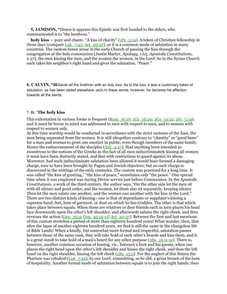 5, JAMISON, “Hence it appears this Epistle was first handed to the elders, who
communicated it to “the brethren.”
holy kiss — pure and chaste. “A kiss of charity” (1Pe_5:14). A token of Christian fellowship in
those days (compare Luk_7:45; Act_20:37), as it is a common mode of salutation in many
countries. The custom hence arose in the early Church of passing the kiss through the
congregation at the holy communion [Justin Martyr, Apology, 1.65; Apostolic Constitutions,
2.57], the men kissing the men, and the women the women, in the Lord. So in the Syrian Church
each takes his neighbor’s right hand and gives the salutation, “Peace.”
6. CALVIN, “26Salute all the brethren with an holy kiss. As to the kiss, it was a customary token of
salutation, as has been stated elsewhere. (623) In these words, however, he declares his affection
towards all the saints.
7. BI, “The holy kiss
This exhortation in various forms is frequent (Rom_16:16; 1Co_16:20; 2Co_13:12; 1Pe_5:14);
and it must be borne in mind was addressed to men with respect to men, and to women with
respect to women only.
At this time worship would be conducted in accordance with the strict customs of the East, the
men being separated from the women. It is still altogether contrary to “chastity” or “good fame”
for a man and woman to greet one another in public, even though members of the same family.
Hence the embarrassment of the disciples (Joh_4:27). Had anything been intended so
monstrous to the notions of the Greeks as the fact of all men indiscriminately kissing all women
it must have been distinctly stated, and that with restrictions to guard against its abuse.
Moreover, had such indiscriminate salutation been allowed it would have formed a damaging
charge, sure to have been brought by Pagan and Jewish objectors; but no such charge is
discovered in the writings of the early centuries. The custom was practised for a long time. It
was called “the kiss of greeting,” “the kiss of peace,” sometimes only “the peace.” One special
time when it was employed was during Divine service just before Communion. In the Apostolic
Constitutions, a work of the third century, the author says, “On the other side let the men sit
with all silence and good order; and the women, let them also sit separately, keeping silence
Then let the men salute one another, and the women one another with the kiss in the Lord.”
There are two distinct kinds of kissing—one is that of dependants or suppliant’s kissing a
supreme hand, feet, hem of garment, or dust on which he has trodden. The other is that which
takes place between equals. When these are relatives or dear friends each in turn places his head
face downwards upon the other’s left shoulder, and afterwards salutes the right cheek, and then
reverses the action (Gen_33:4; Gen_45:14-15! Act_20:37). Between the first and last mentions
of this custom stretches a period of more than eighteen hundred years! What wonder, then, that
after the lapse of another eighteen hundred years, we find it still the same in the changeless life
of Bible Lands! When a kindly, but somewhat more formal and respectful, salutation passes
between those of the same rank, they will take hold of each other’s beards and kiss them, and it
is a great insult to take hold of a man’s beard for any other purpose (2Sa_20:9-10). There is,
however, another common occasion of kissing, viz., between a host and his guests, when one
places the right hand upon the other’s left shoulder and kisses the right cheek, and then the left
hand on the right shoulder, kissing the left cheek (2Sa_15:5). For the neglect of this Simon the
Pharisee was rebuked (Luk_7:45), by our Lord, committing, as he did, a gross breach of the laws
of hospitality. Another formal mode of salutation between equals is to join the right hands; then
 