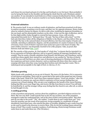 each kisses his own hand and puts it to his lips and forehead or over his heart. Most probably it
was by laying the hand on the shoulder and kissing the cheek that the early Christians saluted
one another. It was intended to teach believers of their common brotherhood in Christ, without
distinction of caste or rank. It answers exactly to our hearty shaking of the hands. (J. Neil, M. A.)
Fraternal salutation
I. The practice itself. It was an ordinary mode of salutation, and had been practised at all times
in eastern countries, sometimes even by men, and that, too, for opposite purposes. Hence Judas,
when he wished to betray his Master, he did so with a kiss, testifying his apparent friendship on
the one hand, and his abominable treachery on the other. A kiss was the sign of affection; and so
by that slight artifice Judas thought to conceal his base purpose. Jesus, with severity,
reproached him justly for it: “Betrayest thou,” He said, “the Son of Man with a kiss?” As if He
had said, Dost thou violate all thy obligations of fidelity to thy Master, and thus deliver Him up
to death? The kiss is the outward token of inward affection, but thou dost employ it basely and
wickedly, intending to add deceit, disguise, and the prostitution of a mark of esteem to the crime
of treason. Every word of Christ’s reproach must surely have gone to the heart of Judas. The
same artifice, however, was frequently resorted to for a like purpose. Take, as proof, that
between Joab and Abner (2Sa_3:27).
II. The sanctity of this practice. St. Paul speaks of “a holy kiss,” to denote that he intended it to
be an expression of Christian affection, and so to guard it against all improper familiarity and
scandal. Thus he sends a friendly salutation from himself, and Silvanus, and Timotheus; and he
would have them signify their mutual love and affection to one another by “the kiss of charity.”
So far this was well; but there are other ways of showing attachment to Christian brethren of a
less suspicious and more certain character, such as rejoicing with them when they rejoice, and
weeping with them when they weep, bearing their burdens and relieving their wants. This is
indeed good and acceptable in the sight of God. (A. Barnes, D. D.)
Christian greeting
Shake hands with somebody as you go out of church. The more of it the better, if it is expressive
of real interest and feeling. There may be a great deal of the spirit of the gospel put into a hearty
shake of the hand. Think of St. Paul’s four times repeated request, “Greet one another,” after the
custom then in common use, and one which is expressive of even warmer feeling than our
common one of hand shaking. Why not give your neighbours the benefit of the warm Christian
feeling that fills you to your finger tips, and receive the like from them in return? You will both
be benefited by it; and the stranger will go away feeling that the church is not, after all, so cold as
he had thought it to be.
A smiling greeting
A lady of position and property, anxious about her neighbours, provided religious services for
them. She was very deaf—could scarcely hear at all. On one occasion, one of her preachers
managed to make her understand him, and at the close of their conversation asked: “But what
part do you take in the work?” “Oh,” she replied, “I smile them in and I smile them out!” Very
soon the preacher saw the result of her generous, loving sympathy in a multitude of broad-
shouldered, hard-fisted men, who entered the place of worship, delighted to get a smile from her
as she used to stand in the doorway to receive them. Why do not the working classes attend the
house of God? They would, in greater numbers, if self-denying, Christ-loving Christians would
smile them in and smile them out. (The Christian.)
 