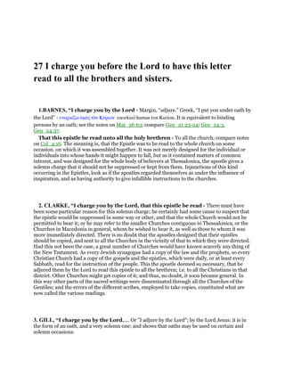 27 I charge you before the Lord to have this letter
read to all the brothers and sisters.
1.BARNES, “I charge you by the Lord - Margin, “adjure.” Greek, “I put you under oath by
the Lord” - ενορκίζω ᆓµᇰς τᆵν Κύριον enorkizo humas ton Kurion. It is equivalent to binding
persons by an oath; see the notes on Mat_26:63; compare Gen_21:23-24; Gen_24:3,
Gen_24:37.
That this epistle be read unto all the holy brethren - To all the church; compare notes
on Col_4:16. The meaning is, that the Epistle was to be read to the whole church on some
occasion. on which it was assembled together. It was not merely designed for the individual or
individuals into whose hands it might happen to fall, but as it contained matters of common
interest, and was designed for the whole body of believers at Thessalonica, the apostle gives a
solemn charge that it should not be suppressed or kept from them. Injunctions of this kind
occurring in the Epistles, look as if the apostles regarded themselves as under the influence of
inspiration, and as having authority to give infallible instructions to the churches.
2. CLARKE, “I charge you by the Lord, that this epistle be read - There must have
been some particular reason for this solemn charge; he certainly had some cause to suspect that
the epistle would be suppressed in some way or other, and that the whole Church would not be
permitted to hear it; or he may refer to the smaller Churches contiguous to Thessalonica, or the
Churches in Macedonia in general, whom he wished to hear it, as well as those to whom it was
more immediately directed. There is no doubt that the apostles designed that their epistles
should be copied, and sent to all the Churches in the vicinity of that to which they were directed.
Had this not been the case, a great number of Churches would have known scarcely any thing of
the New Testament. As every Jewish synagogue had a copy of the law and the prophets, so every
Christian Church had a copy of the gospels and the epistles, which were daily, or at least every
Sabbath, read for the instruction of the people. This the apostle deemed so necessary, that he
adjured them by the Lord to read this epistle to all the brethren; i.e. to all the Christians in that
district. Other Churches might get copies of it; and thus, no doubt, it soon became general. In
this way other parts of the sacred writings were disseminated through all the Churches of the
Gentiles; and the errors of the different scribes, employed to take copies, constituted what are
now called the various readings.
3. GILL, “I charge you by the Lord,.... Or "I adjure by the Lord"; by the Lord Jesus: it is in
the form of an oath, and a very solemn one; and shows that oaths may be used on certain and
solemn occasions:
 