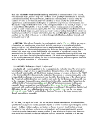 that this epistle be read unto all the holy brethren; to all the members of the church,
who are called "holy", because they were sanctified or set apart by God the Father in election;
and were sanctified by the blood of Christ, or their sins were expiated, or atoned for by the
sacrifice of Christ in redemption; and were sanctified or made holy by the Spirit of God in
regeneration; and were enabled by the grace of God to live holy lives and conversations. Now
this epistle being directed only to some of the principal members of the church, it may be to one
or more of their elders; lest he or they should be tempted on any account to conceal it, the
apostle in a very solemn manner adjures, that it be read publicly to the whole church whom it
concerned, that all might hear, and learn, and receive some advantage from it; from whence we
may learn, as is observed by many interpreters, that the sacred Scriptures, neither one part nor
another, nor the whole of them, are to be kept from private Christians, but may be read, and
heard, and used by all.
4. HENRY, “His solemn charge for the reading of this epistle, 1Th_5:27. This is not only an
exhortation, but an adjuration by the Lord. And this epistle was to be read to all the holy
brethren. It is not only allowed to the common people to read the scriptures, and what none
should prohibit, but it is their indispensable duty, and what they should be persuaded to do. In
order to this, these holy oracles should not be kept concealed in an unknown tongue, but
translated into the vulgar languages, that all men, being concerned to know the scriptures, may
be able to read them, and be acquainted with them. The public reading of the law was one part
of the worship of the sabbath among the Jews in their synagogues, and the scriptures should be
read in the public assemblies of Christians also.
5, JAMISON, “I charge — Greek, “I adjure you.”
read unto all — namely, publicly in the congregation at a particular time. The Greek aorist
tense implies a single act done at a particular time. The earnestness of his adjuration implies
how solemnly important he felt this divinely inspired message to be. Also, as this was the FIRST
of the Epistles of the New Testament, he makes this the occasion of a solemn charge, that so its
being publicly read should be a sample of what should be done in the case of the others, just as
the Pentateuch and the Prophets were publicly read under the Old Testament, and are still read
in the synagogue. Compare the same injunction as to the public reading of the Apocalypse, the
LAST of the New Testament canon (Rev_1:3). The “all” includes women and children, and
especially those who could not read it themselves (Deu_31:12; Jos_8:33-35). What Paul
commands with an adjuration, Rome forbids under a curse [Bengel]. Though these Epistles had
difficulties, the laity were all to hear them read (1Pe_4:11; 2Pe_3:10; even the very young,
2Ti_1:5; 2Ti_3:15). “Holy” is omitted before “brethren” in most of the oldest manuscripts,
though some of them support it.
6. CALVIN, “27I adjure you by the Lord. It is not certain whether he feared that, as often happened,
spiteful and envious persons would suppress the Epistle, or whether he wished to provide against another
danger — lest by a mistaken prudence and caution on the part of some, it should be kept among a
few. (624) For there will always be found some who say that it is of no advantage to publish generally
things that otherwise they recognize as very excellent. At least, whatever artifice or pretext Satan may
have at that time contrived, in order that the Epistle might not come to the knowledge of all, we may
 