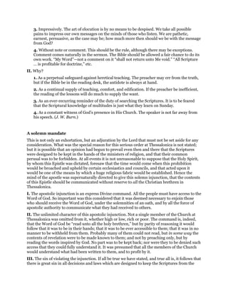 3. Impressively. The art of elocution is by no means to be despised. We take all possible
pains to impress our own messages on the minds of those who listen. We are pathetic,
earnest, persuasive, as the case may be; how much more then should we be with the message
from God?
4. Without note or comment. This should be the rule, although there may be exceptions.
Comment comes naturally in the sermon. The Bible should be allowed a fair chance to do its
own work. “My Word”—not a comment on it “shall not return unto Me void.” “All Scripture
… is profitable for doctrine,” etc.
II. Why?
1. As a perpetual safeguard against heretical teaching. The preacher may err from the truth,
but if the Bible be in the reading desk, the antidote is always at hand.
2. As a continual supply of teaching, comfort, and edification. If the preacher be inefficient,
the reading of the lessons will do much to supply the want.
3. As an ever-recurring reminder of the duty of searching the Scriptures. It is to be feared
that the Scriptural knowledge of multitudes is just what they learn on Sunday.
4. As a constant witness of God’s presence in His Church. The speaker is not far away from
his speech. (J. W. Burn.)
A solemn mandate
This is not only an exhortation, but an adjuration by the Lord that must not be set aside for any
consideration. What was the special reason for this serious order at Thessalonica is not stated;
but it is possible that an opinion had begun to prevail even then and there that the Scriptures
were designed to be kept in the hands of the ministers of religion, and that their common
perusal was to be forbidden. At all events it is not unreasonable to suppose that the Holy Spirit,
by whom this Epistle was dictated, foresaw that the time would come when this prohibition
would be broached and upheld by certain ecclesiastics and councils, and that acted upon it
would be one of the means by which a huge religious fabric would be established. Hence the
mind of the apostle was supernaturally directed to give this solemn injunction, that the contents
of this Epistle should be communicated without reserve to all the Christian brethren in
Thessalonica.
I. The apostolic injunction is an express Divine command. All the people must have access to the
Word of God. So important was this considered that it was deemed necessary to enjoin those
who should receive the Word of God, under the solemnities of an oath, and by all the force of
apostolic authority to communicate what they had received to others.
II. The unlimited character of this apostolic injunction. Not a single member of the Church at
Thessalonica was omitted from it, whether high or low, rich or poor. The command is, indeed,
that the Word of God be “read unto all the holy brethren,” but by parity of reasoning it would
follow that it was to be in their hands; that it was to be ever accessible to them; that it was in no
manner to be withheld from them. Probably many of them could not read, but in some way the
contents of revelation were to be made known to them; and not by preaching only, but by
reading the words inspired by God. No part was to be kept back; nor were they to be denied such
access that they could fully understand it. It was presumed that all the members of the Church
would understand what had been written to them, and to profit by it.
III. The sin of violating the injunction. If all be true we have stated, and true all is, it follows that
there is great sin in all decisions and laws which are designed to keep the Scriptures from the
 