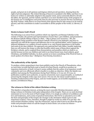 people, and great sin in all opinions and dogmas which prevail anywhere, denying them the
right of private judgment. The richest blessing of heaven to mankind is the Bible; and there is no
book ever written so admirably adapted to the popular mind, and so eminently fitted to elevate
the fallen, the ignorant, and the wicked; and there is no more decided enemy of the progress of
the human race in intelligence and purity than he who prevents in anywise the free circulation of
the Holy Volume, while there is no truer friend of his species than he who causes it to be read by
all men, and who contributes to make it accessible to all the peoples of the world. (A. Barnes, D.
D.)
Desire to know God’s Word
The following is an extract from a petition which was signed by 416 Roman Catholics in the
vicinity of Tralee, the parents and representatives of more than 1,300 children, and presented to
the Roman Catholic Bishop of Kerry in 1826:—“May it please your reverence,—We, the
undersigned, being members of the Roman Catholic Church in your bishopric, beg leave to
approach you with all the respect and deference due to our spiritual father, and to implore your
pastoral indulgence on a subject of much anxiety to us, and of great importance to the bodies
and souls of our dear children. We approach your paternal feet, holy father, humbly imploring
that you will instruct the clergy to relax that hostility which many of them direct against the
Scripture schools, and to suspend those denunciations and penalties which are dealt to us
merely because we love our children and wish to see them honest men, loyal subjects, good
Christians, and faithful Catholics. In short, permit us to know something of the Word of God, so
much spoken of in these days.” (Religious Tract Society Anecdotes.)
The authenticity of the Epistle
To produce a letter purporting to have been publicly read in the Church of Thessalonica, when
no such letter in truth had been read or heard of in that Church, would be to produce an
imposture destructive of itself. At least it seems unlikely that the author of an imposture would
voluntarily and even officiously afford a handle to so plain an objection. Either the Epistle was
publicly read among the Thessalonians during Paul’s lifetime or it was not. If it was, no
publication could be more authentic, no species of notoriety more unquestionable, no method of
preserving the integrity of the copy more secure. If it was not, the clause would remain a
standing condemnation of the forgery, and one would suppose, an invincible impediment to its
success. (Archdeacon Paley.)
The witness to Christ of the oldest Christian writing
This Epistle is of peculiar interest, as being the most venerable Christian document, and as
being a witness to Christian truth quite independent of the Gospels. There are no such doctrinal
statements in it as in the most of Paul’s longer letters; it is simply an outburst of confidence and
love and tenderness, and a series of practical instructions. But if it be so saturated as it is with
the facts and principles of the Gospel, the stronger is the attestation which it gives to the
importance of these. I have, therefore, thought it might be worth our while if we put this—the
most ancient Christian writing—into the witness box, and see what it has to say about the great
truths and principles which we call the Gospel of Jesus Christ. Let us hear its witness—
I. To the Divine Christ.
 