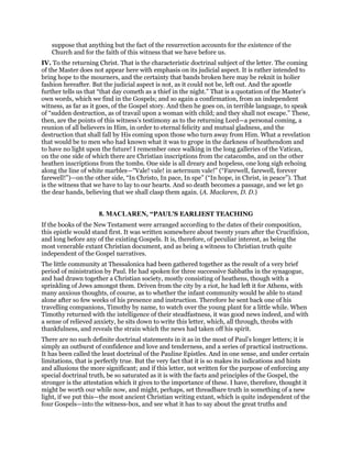 suppose that anything but the fact of the resurrection accounts for the existence of the
Church and for the faith of this witness that we have before us.
IV. To the returning Christ. That is the characteristic doctrinal subject of the letter. The coming
of the Master does not appear here with emphasis on its judicial aspect. It is rather intended to
bring hope to the mourners, and the certainty that bands broken here may be reknit in holier
fashion hereafter. But the judicial aspect is not, as it could not be, left out. And the apostle
further tells us that “that day cometh as a thief in the night.” That is a quotation of the Master’s
own words, which we find in the Gospels; and so again a confirmation, from an independent
witness, as far as it goes, of the Gospel story. And then he goes on, in terrible language, to speak
of “sudden destruction, as of travail upon a woman with child; and they shall not escape.” These,
then, are the points of this witness’s testimony as to the returning Lord—a personal coming, a
reunion of all believers in Him, in order to eternal felicity and mutual gladness, and the
destruction that shall fall by His coming upon those who turn away from Him. What a revelation
that would be to men who had known what it was to grope in the darkness of heathendom and
to have no light upon the future! I remember once walking in the long galleries of the Vatican,
on the one side of which there are Christian inscriptions from the catacombs, and on the other
heathen inscriptions from the tombs. One side is all dreary and hopeless, one long sigh echoing
along the line of white marbles—“Vale! vale! in aeternum vale!” (“Farewell, farewell, forever
farewell!”)—on the other side, “In Christo, In pace, In spe” (“In hope, in Christ, in peace”). That
is the witness that we have to lay to our hearts. And so death becomes a passage, and we let go
the dear hands, believing that we shall clasp them again. (A. Maclaren, D. D.)
8. MACLAREN, “PAUL'S EARLIEST TEACHING
If the books of the New Testament were arranged according to the dates of their composition,
this epistle would stand first. It was written somewhere about twenty years after the Crucifixion,
and long before any of the existing Gospels. It is, therefore, of peculiar interest, as being the
most venerable extant Christian document, and as being a witness to Christian truth quite
independent of the Gospel narratives.
The little community at Thessalonica had been gathered together as the result of a very brief
period of ministration by Paul. He had spoken for three successive Sabbaths in the synagogue,
and had drawn together a Christian society, mostly consisting of heathens, though with a
sprinkling of Jews amongst them. Driven from the city by a riot, he had left it for Athens, with
many anxious thoughts, of course, as to whether the infant community would be able to stand
alone after so few weeks of his presence and instruction. Therefore he sent back one of his
travelling companions, Timothy by name, to watch over the young plant for a little while. When
Timothy returned with the intelligence of their steadfastness, it was good news indeed, and with
a sense of relieved anxiety, he sits down to write this letter, which, all through, throbs with
thankfulness, and reveals the strain which the news had taken off his spirit.
There are no such definite doctrinal statements in it as in the most of Paul’s longer letters; it is
simply an outburst of confidence and love and tenderness, and a series of practical instructions.
It has been called the least doctrinal of the Pauline Epistles. And in one sense, and under certain
limitations, that is perfectly true. But the very fact that it is so makes its indications and hints
and allusions the more significant; and if this letter, not written for the purpose of enforcing any
special doctrinal truth, be so saturated as it is with the facts and principles of the Gospel, the
stronger is the attestation which it gives to the importance of these. I have, therefore, thought it
might be worth our while now, and might, perhaps, set threadbare truth in something of a new
light, if we put this—the most ancient Christian writing extant, which is quite independent of the
four Gospels—into the witness-box, and see what it has to say about the great truths and
 