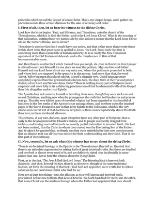 principles which we call the Gospel of Jesus Christ. This is my simple design, and I gather the
phenomena into three or four divisions for the sake of accuracy and order.
I. First of all, then, let us hear its witness to the divine Christ.
Look how the letter begins. ‘Paul, and Silvanus, and Timotheus, unto the church of the
Thessalonians, which is in God the Father, and in the Lord Jesus Christ.’ What is the meaning of
that collocation, putting these two names side by side, unless it means that the Lord Jesus Christ
sits on the Father’s throne, and is divine?
Then there is another fact that I would have you notice, and that is that more than twenty times
in this short letter that great name is applied to Jesus, ‘the Lord.’ Now mark that that is
something more than a mere title of human authority. It is in reality the New Testament
equivalent of the Old Testament Jehovah, and is the transference to Him of that
incommunicable name.
And then there is another fact which I would have you weigh, viz., that in this letter direct prayer
is offered to our Lord Himself. In one place we read the petition, ‘May our God and Father
Himself and our Lord Jesus direct our way unto you,’ where the petition is presented to both,
and where both are supposed to be operative in the answer. And more than that, the word
‘direct,’ following upon this plural subject, is itself a singular verb. Could language more
completely express than that grammatical solecism does, the deep truth of the true and proper
divinity of our Lord and Saviour Jesus Christ? There is nothing in any part of Scripture more
emphatic and more lofty in its unfaltering proclamation of that fundamental truth of the Gospel
than this altogether undoctrinal Epistle.
The Apostle does not conceive himself to be telling these men, though they were such raw and
recent Christians, anything new when he presupposes the truth that to Him desires and prayers
may go. Thus the very loftiest apex of revealed religion had been imparted to that handful of
heathens in the few weeks of the Apostle’s stay amongst them. And nowhere upon the inspired
pages of the fourth Evangelist, nor in that great Epistle to the Colossians, which is the very
citadel and central fort of that doctrine in Scripture, is there more emphatically stated this truth
than here, in these incidental allusions.
This witness, at any rate, declares, apart altogether from any other part of Scripture, that so
early in the development of the Church’s history, and to people so recently dragged from
idolatry, and having received but such necessarily partial instruction in revealed truth, this had
not been omitted, that the Christ in whom they trusted was the Everlasting Son of the Father.
And it takes it for granted that, so deeply was that truth embedded in their new consciousness
that an allusion to it was all that was needed for their understanding and their faith. That is the
first part of the testimony.
II. Now, secondly, let us ask what this witness has to say about the dying Christ.
There is no doctrinal theology in the Epistle to the Thessalonians, they tell us. Granted that
there is no articulate argumentative setting forth of great doctrinal truths. But these are implied
and involved in almost every word of it; and are definitely stated thus incidentally in more
places than one. Let us hear the witness about the dying Christ.
First, as to the fact, ‘The Jews killed the Lord Jesus.’ The historical fact is here set forth
distinctly. And then, beyond the fact, there is as distinctly, though in the same incidental
fashion, set forth the meaning of that fact—’God hath not appointed us to wrath, but to obtain
salvation by our Lord Jesus Christ who died for us.’
Here are at least two things—one, the allusion, as to a well-known and received truth,
proclaimed before now to them, that Jesus Christ in His death had died for them; and the other,
that Jesus Christ was the medium through whom the Father had appointed that men should
 