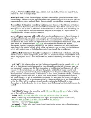3. GILL, “For when they shall say,.... Or men shall say, that is, wicked and ungodly men,
persons in a state of unregeneracy:
peace and safety; when they shall sing a requiem, to themselves, promise themselves much
ease and peace for years to come, and imagine their persons and property to be very secure from
enemies and oppressors, and shall flatter themselves with much and long temporal happiness:
then sudden destruction cometh upon them; as on the men of the old world in the times
of Noah, and on the inhabitants of Sodom and Gomorrah in the days of Lot; for as these, will be
the days of the Son of man, as at the time of the destruction of Jerusalem, so at the last day; see
Luk_17:26 and as was the destruction of literal Babylon, so of Babylon in a mystical sense, or
antichrist and his followers: and which will be
as travail upon a woman with child; whose anguish and pains are very sharp, the cause of
which is within herself, and which come suddenly upon her, and are unavoidable; and so the
metaphor expresses the sharpness and severity of the destruction of the wicked, thus the
calamities on the Jewish nation are expressed by a word which signifies the sorrows, pangs, and
birth throes of a woman in travail, Mat_24:8, and likewise that the cause of it is from
themselves, their own sins and transgressions; and also the suddenness of it, which will come
upon them in the midst of all their mirth, jollity, and security; and moreover, the inevitableness
of it, it will certainly come at the full and appointed time, though that is not known:
and they shall not escape; the righteous judgment of God, the wrath of the Lamb, or falling
into his hands; to escape is impossible, rocks, hills, and mountains will not cover and hide them;
before the judgment seat of Christ they must stand, and into everlasting punishment must they
go.
4. HENRY, “He tells them how terrible Christ's coming would be to the ungodly, 1Th_5:3. It
will be to their destruction in that day of the Lord. The righteous God will bring ruin upon his
and his people's enemies; and this their destruction, as it will be total and final, so, 1. It will be
sudden. It will overtake them, and fall upon them, in the midst of their carnal security and
jollity, when they say in their hearts, Peace and safety, when they dream of felicity and please
themselves with vain amusements of their fancies or their senses, and think not of it, - as travail
cometh upon a woman with child, at the set time indeed, but not perhaps just then expected,
nor greatly feared. 2. It will be unavoidable destruction too: They shall not escape; they shall in
no wise escape. There will be no means possible for them to avoid the terror nor the punishment
of that day. There will be no place where the workers of iniquity shall be able to hide
themselves, no shelter from the storm, nor shadow from the burning heat that shall consume the
wicked.
5, JAMISON, “they — the men of the world. 1Th_5:5, 1Th_5:6; 1Th_4:13, “others,” all the
rest of the world save Christians.
Peace — (Jdg_18:7, Jdg_18:9, Jdg_18:27, Jdg_18:28; Jer_6:14; Eze_13:10).
then — at the very moment when they least expect it. Compare the case of Belshazzar,
Dan_5:1-5, Dan_5:6, Dan_5:9, Dan_5:26-28; Herod, Act_12:21-23.
sudden — “unawares” (Luk_21:34).
as travail — “As the labor pang” comes in an instant on the woman when otherwise engaged
(Psa_48:6; Isa_13:8).
 