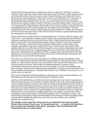 obtain all the blessings which are wrapped up in that sovereign word ‘salvation.’ I need but
mention in this connection another verse, from another part of the letter, which speaks of Jesus
as ‘He that delivereth us from the wrath to come.’ Remark that there our Authorised Version
fails to give the whole significance of the words, because it translates delivered , instead of, as
the Revised Version correctly does, delivereth . It is a continuous deliverance, running all
through the life of the Christian man, and not merely to be realised away yonder at the far end;
because by the mighty providence of God, and by the automatic working of the consequences of
every transgression and disobedience, that ‘wrath’ is ever coming, coming, coming towards men,
and lighting on them, and a continual Deliverer, who delivers us by His death, is what the
human heart needs. This witness is distinct that the death of Christ is a sacrifice, that the death
of Christ is man’s deliverance from wrath, that the death of Christ is a present deliverance from
the consequences of transgression.
And was that Paul’s peculiar doctrine? Is it conceivable that, in a letter in which he refers—once,
at all events—to the churches in Judea as their ‘brethren,’ he was proclaiming any individual or
schismatic reading of the facts of the life of Jesus Christ? I believe that there has been a great
deal too much made of the supposed divergencies of types of doctrine in the New Testament.
There are such types, within certain limits. Nobody would mistake a word of John’s calm,
mystical, contemplative spirit for a word of Paul’s fiery, dialectic spirit. And nobody would
mistake either the one or the other for Peter’s impulsive, warm-hearted exhortations. But whilst
there are diversities in the way of apprehending, there are no diversities in the declaration of
what is the central truth to be apprehended. These varyings of the types of doctrine in the New
Testament are one in this, that all point to the Cross as the world’s salvation, and declare that
the death there was the death for all mankind.
Paul comes to it with his reasoning; John comes to it with his adoring contemplation; Peter
comes to it with his mind saturated with Old Testament allusions. Paul declares that the ‘Christ
died for us’; John declares that He is ‘the Lamb of God’; Peter declares that ‘Christ bare our sins
in His own body on the tree.’ But all make one unbroken phalanx of witness in their
proclamation, that the Cross, because it is a cross of sacrifice, is a cross of reconciliation and
peace and hope. And this is the Gospel that they all proclaim, ‘how that Jesus Christ died for our
sins according to the Scriptures,’ and Paul could venture to say, ‘Whether it were they or I, so we
preach, and so ye believed.’
That was the Gospel that took these heathens, wallowing in the mire of sensuous idolatry, and
lifted them up to the elevation and the blessedness of children of God.
And if you will read this letter, and think that there had been only a few weeks of acquaintance
with the Gospel on the part of its readers, and then mark how the early and imperfect glimpse of
it had transformed them, you will see where the power lies in the proclamation of the Gospel. A
short time before they had been heathens; and now says Paul, ‘From you sounded out the word
of the Lord, not only in Macedonia and Achaia, but also in every place your faith to Godward is
spread abroad; so that we need not to speak anything.’ We do not need to talk to you about ‘love
of the brethren,’ for ‘yourselves are taught of God to love one another, and my heart is full of
thankfulness when I think of your work of faith and labour of love and patience of hope.’ The
men had been transformed. What transformed them? The message of a divine and dying Christ,
who had offered up Himself without spot unto God, and who was their peace and their
righteousness and their power.
III. Thirdly, notice what this witness has to say about the risen and ascended
Christ. Here is what it has to say: ‘Ye turned unto God . . . to wait for His Son from
heaven whom He raised from the dead.’ And again: ‘The Lord Himself shall
descend from heaven with a shout.’
 