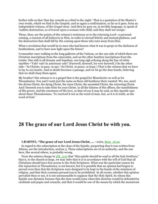 further tells us that ‘that day cometh as a thief in the night.’ That is a quotation of the Master’s
own words, which we find in the Gospels; and so again a confirmation, so far as it goes, from an
independent witness, of the Gospel story. And then he goes on, in terrible language, to speak of
‘sudden destruction, as of travail upon a woman with child; and they shall not escape.’
These, then, are the points of this witness’s testimony as to the returning Lord—a personal
coming, a reunion of all believers in Him, in order to eternal felicity and mutual gladness, and
the destruction that shall fall by His coming upon those who turn away from Him.
What a revelation that would be to men who had known what it was to grope in the darkness of
heathendom, and to have new light upon the future!
I remember once walking in the long galleries of the Vatican, on the one side of which there are
Christian inscriptions from the catacombs, and on the other heathen inscriptions from the
tombs. One side is all dreamy and hopeless; one long sigh echoing along the line of white
marbles—’Vale! vale! in aeternum vale!’ (Farewell, farewell, for ever farewell.) On the other
side—’In Christo, in pace, in spe.’ (In Christ, in peace, in hope.) That is the witness that we have
to lay to our hearts. And so death becomes a passage, and we let go the dear hands, believing
that we shall clasp them again.
My brother! this witness is to a gospel that is the gospel for Manchester as well as for
Thessalonica. You and I want just the same as these old heathens there wanted. We, too, need
the divine Christ, the dying Christ, the risen Christ, the ascended Christ, the returning Christ.
And I beseech you to take Him for your Christ, in all the fulness of His offices, the manifoldness
of His power, and the sweetness of His love, so that of you it may be said, as this Apostle says
about these Thessalonians, ‘Ye received it not as the word of man, but, as it is in truth, as the
word of God.’
28 The grace of our Lord Jesus Christ be with you.
1.BARNES, “The grace of our Lord Jesus Christ, ... - notes, Rom_16:20.
In regard to the subscription at the close of the Epistle, purporting that it was written from
Athens, see the introduction, section 3. These subscriptions are of no authority, and the one
here, like several others, is probably wrong.
From the solemn charge in 1Th_5:27 that “this epistle should be read to all the holy brethren,”
that is, to the church at large, we may infer that it is in accordance with the will of God that all
Christians should have free access to the Holy Scriptures. What was the particular reason for
this injunction in Thessalonica, is not known, but it is possible that an opinion had begun to
prevail even then that the Scriptures were designed to be kept in the hands of the ministers of
religion, and that their common perusal was to be prohibited. At all events, whether this opinion
prevailed then or not, it is not unreasonable to suppose that the Holy Spirit, by whom this
Epistle was dictated, foresaw that the time would come when this doctrine would be defended by
cardinals and popes and councils; and that it would be one of the means by which the monstrous
 