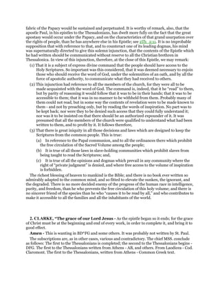 fabric of the Papacy would be sustained and perpetuated. It is worthy of remark, also, that the
apostle Paul, in his epistles to the Thessalonians, has dwelt more fully on the fact that the great
apostasy would occur under the Papacy, and on the characteristics of that grand usurpation over
the rights of people, than he has anywhere else in his Epistle; see 2Th_2:11. It is no improbable
supposition that with reference to that, and to counteract one of its leading dogmas, his mind
was supernaturally directed to give this solemn injunction, that the contents of the Epistle which
he had written should be communicated without reserve to all the Christian brethren in
Thessalonica. In view of this injunction, therefore, at the close of this Epistle, we may remark:
(1) That it is a subject of express divine command that the people should have access to the
Holy Scriptures. So important was this considered, that it was deemed necessary to enjoin
those who should receive the word of God, under the solemnities of an oath, and by all the
force of apostolic authority, to communicate what they had received to others.
(2) This injunction had reference to all the members of the church, for they were all to be
made acquainted with the word of God. The command is, indeed, that it he “read” to them,
but by parity of reasoning it would follow that it was to be in their hands; that it was to be
accessible to them; that it was in no manner to be withheld from them. Probably many of
them could not read, but in some way the contents of revelation were to be made known to
them - and not by preaching only, but by reading the words of inspiration. No part was to
be kept back; nor were they to be denied such access that they could fully understand it;
nor was it to be insisted on that there should be an authorized expounder of it. It was
presumed that all the members of the church were qualified to understand what had been
written to them, and to profit by it. It follows therefore,
(3) That there is great iniquity in all those decisions and laws which are designed to keep the
Scriptures from the common people. This is true:
(a) In reference to the Papal communion, and to all the ordinances there which prohibit
the free circulation of the Sacred Volume among the people;
(b) It is true of all those laws in slave-holding communities which prohibit slaves from
being taught to read the Scriptures; and,
(c) It is true of all the opinions and dogmas which prevail in any community where the
right of “private judgment” is denied, and where free access to the volume of inspiration
is forbidden.
The richest blessing of heaven to mankind is the Bible; and there is no book ever written so
admirably adapted to the common mind, and so fitted to elevate the sunken, the ignorant, and
the degraded. There is no more decided enemy of the progress of the human race in intelligence,
purity, and freedom, than he who prevents the free circulation of this holy volume; and there is
no sincerer friend of the species than he who “causes it to be read by all,” and who contributes to
make it accessible to all the families and all the inhabitants of the world.
2. CLARKE, “The grace of our Lord Jesus - As the epistle began so it ends; for the grace
of Christ must be at the beginning and end of every work, in order to complete it, and bring it to
good effect.
Amen - This is wanting in BD*FG and some others. It was probably not written by St. Paul.
The subscriptions are, as in other cases, various and contradictory. The chief MSS. conclude
as follows: The first to the Thessalonians is completed; the second to the Thessalonians begins -
DFG. The first to the Thessalonians written from Athens - AB, and others. From Laodicea - Cod.
Claromont. The first to the Thessalonians, written from Athens - Common Greek text.
 