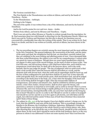 The Versions conclude thus: -
The First Epistle to the Thessalonians was written at Athens, and sent by the hands of
Timotheus. - Syriac.
To the Thessalonians. - Aethiopic.
Nothing in the Vulgate.
The end of the epistle: it was written from a city of the Athenians, and sent by the hand of
Timotheus.
And to the Lord be praise for ever and ever. Amen. - Arabic.
Written from Athens, and sent by Silvanus and Timotheus. - Coptic.
That it was not sent by either Silvanus or Timothy is evident enough from the inscription, for
St. Paul associates these two with himself, in directing it to the Thessalonian Church. Others say
that it was sent by Tychicus and Onesimus, but this also is absurd; for Onesimus was not
converted till a considerable time after the writing of this epistle. That it was written by St. Paul,
there is no doubt; and that it was written at Corinth, and not at Athens, has been shown in the
preface.
1. The two preceding chapters are certainly among the most important and the most sublime
in the New Testament. The general judgment, the resurrection of the body, and the states
of the quick and dead, the unrighteous and the just, are described, concisely indeed, but
they are exhibited in the most striking and affecting points of view. I have attempted little
else than verbal illustrations; the subject is too vast for my comprehension; I cannot order
my speech by reason of darkness. Though there are some topics handled here which do
not appear in other parts of the sacred writings, yet the main of what we learn is this. “Our
God will come, and will not keep silence; a fire shall burn before him, and it shall be very
tempestuous round about him; he shall call to the heavens above, and to the earth
beneath, that he may judge his people. “The day of judgment! what an awful word is this!
what a truly terrific time! when the heavens shall be shrivelled as a scroll, and the
elements melt with fervent heat; when the earth and its appendages shall be burnt up, and
the fury of that conflagration be such that there shall be no more sea! A time when the
noble and ignoble dead, the small and the great, shall stand before God, and all be judged
according to the deeds done in the body; yea, a time when the thoughts of the heart and
every secret thing shall be brought to light; when the innumerable millions of
transgressions, and embryo and abortive sins, shall be exhibited in all their purposes and
intents; a time when Justice, eternal Justice, shall sit alone upon the throne, and
pronounce a sentence as impartial as irrevocable, and as awful as eternal! There is a term
of human life; and every human being is rapidly gliding to it as fast as the wings of time, in
their onward motion, incomprehensibly swift, can carry him! And shall not the living lay
this to heart? Should we not live in order to die? Should we not die in order to be judged?
And should we not live and die so as to live again to all eternity, not with Satan and his
angels, but with God and his saints? O thou man of God! thou Christian! thou immortal
spirit! think of these things.
2. The subject in 1Th_5:27 of the last chapter I have but slightly noticed: I charge you, by the
Lord, that this epistle be read unto all the holy brethren. This is exceedingly strange; the
Epistles to the Romans, the Corinthians, Galatians, Ephesians, Philippians, Colossians,
and Thessalonians, were directed to the whole Church in each of those places; why, then,
after directing this, as he did all the rest, to the whole Church, should he at the conclusion
adjure them, by the Lord, that it should be read to all the holy brethren; that is, to the very
persons to whom it was addressed? Is there not some mystery here? Has it not been the
 