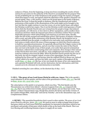endeavor of Satan, from the beginning, to keep men from consulting the oracles of God;
and has he not used even the authority of the Church to accomplish this his purpose! Was
not the prohibiting the use of the Scriptures to the people at large the mystery of iniquity
which then began to work, and against which the adjuration of the apostle is directed? see
second epistle, chap. 2; this mystery, which was the grand agent in the hands of Mystery,
Babylon the Great, to keep the people in darkness, that the unauthorized and wicked
pretensions of this mother of the abominations of the earth might not be brought to the
test; but that she might continue to wear her crown, sit on her scarlet beast, and subject
the Christian world to her empire. Was it not the Christian world’s total ignorance of God’s
book which the Romish Church took care to keep from the people at large, that induced
them patiently, yet with terror, to bow down to all her usurpations, and to swallow down
monstrous doctrines which she imposed upon them as Christian verities? Was it not this
deplorable ignorance which induced kings and emperors to put their necks, literally,
under the feet of this usurped and antichristian power? This mystery of iniquity continues
still to work; and with all the pretensions of the Romish Church, the Scriptures are in
general withheld from the people, or suffered to be read under such restrictions and with
such notes as totally subvert the sense of those passages on which this Church endeavors
to build her unscriptural pretensions. It is generally allowed that the Vulgate version is the
most favorable to these pretensions, and yet even that version the rulers of the Church
dare not trust in the hands of any of their people, even under their general ecclesiastical
restrictions, without their counteracting notes and comments. How strange is this! and yet
in this Church there have been, and still are, many enlightened and eminent men; surely
truth has nothing to fear from the Bible. When the Romish Church permits the free use of
this book, she may be stripped, indeed, of some of her appendages, but she will lose
nothing but her dross and tin, and become what the original Church at Rome was, beloved
of God, called to be saints; and have her faith, once more, spoken of throughout all the
world, Rom_1:7, Rom_1:8. She has, in her own hands the means of her own regeneration;
and a genuine Protestant will wish, not her destruction, but her reformation; and if she
consent not to be reformed, her total destruction is inevitable.
Finished correcting for a new edition, on the shortest day of 1831. - A. C.
3. GILL, “The grace of our Lord Jesus Christ be with you, Amen. This is the apostle's
usual salutation in all his epistles, and the token of the genuineness of them, 2Th_3:17. See Gill
on Rom_16:20, 1Co_15:23, 2Co_13:14.
The subscription to this epistle is not genuine, which runs thus, "The first Epistle unto the
Thessalonians was written from Athens"; whereas it appears from 1Th_3:1 compared with
Act_18:1 that it was written from Corinth, and not from Athens; nor are these last words, "from
Athens", in Beza's Claromontane copy; though they stand in the Syriac and Arabic versions of
the London Polygot Bible, which add, "and sent by Timothy", and in the Alexandrian copy, and
Complutensian edition.
4. HENRY, “The apostolical benediction that is usual in other epistles: The grace of our Lord
Jesus Christ be with you. Amen, 1Th_5:28. We need no more to make us happy than to know
that grace which our Lord Jesus Christ has manifested, be interested in that grace which he has
purchased, and partake of that grace which dwells in him as the head of the church. This is an
ever-flowing and overflowing fountain of grace to supply all our wants.
 
