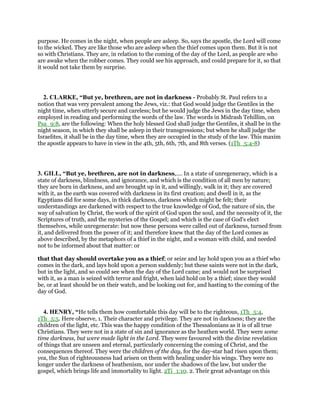 purpose. He comes in the night, when people are asleep. So, says the apostle, the Lord will come
to the wicked. They are like those who are asleep when the thief comes upon them. But it is not
so with Christians. They are, in relation to the coming of the day of the Lord, as people are who
are awake when the robber comes. They could see his approach, and could prepare for it, so that
it would not take them by surprise.
2. CLARKE, “But ye, brethren, are not in darkness - Probably St. Paul refers to a
notion that was very prevalent among the Jews, viz.: that God would judge the Gentiles in the
night time, when utterly secure and careless; but he would judge the Jews in the day time, when
employed in reading and performing the words of the law. The words in Midrash Tehillim, on
Psa_9:8, are the following: When the holy blessed God shall judge the Gentiles, it shall be in the
night season, in which they shall be asleep in their transgressions; but when he shall judge the
Israelites, it shall be in the day time, when they are occupied in the study of the law. This maxim
the apostle appears to have in view in the 4th, 5th, 6th, 7th, and 8th verses. (1Th_5:4-8)
3. GILL, “But ye, brethren, are not in darkness,.... In a state of unregeneracy, which is a
state of darkness, blindness, and ignorance, and which is the condition of all men by nature;
they are born in darkness, and are brought up in it, and willingly, walk in it; they are covered
with it, as the earth was covered with darkness in its first creation; and dwell in it, as the
Egyptians did for some days, in thick darkness, darkness which might be felt; their
understandings are darkened with respect to the true knowledge of God, the nature of sin, the
way of salvation by Christ, the work of the spirit of God upon the soul, and the necessity of it, the
Scriptures of truth, and the mysteries of the Gospel; and which is the case of God's elect
themselves, while unregenerate: but now these persons were called out of darkness, turned from
it, and delivered from the power of it; and therefore knew that the day of the Lord comes as
above described, by the metaphors of a thief in the night, and a woman with child, and needed
not to be informed about that matter: or
that that day should overtake you as a thief; or seize and lay hold upon you as a thief who
comes in the dark, and lays hold upon a person suddenly; but these saints were not in the dark,
but in the light, and so could see when the day of the Lord came; and would not be surprised
with it, as a man is seized with terror and fright, when laid hold on by a thief; since they would
be, or at least should be on their watch, and be looking out for, and hasting to the coming of the
day of God.
4. HENRY, “He tells them how comfortable this day will be to the righteous, 1Th_5:4,
1Th_5:5. Here observe, 1. Their character and privilege. They are not in darkness; they are the
children of the light, etc. This was the happy condition of the Thessalonians as it is of all true
Christians. They were not in a state of sin and ignorance as the heathen world. They were some
time darkness, but were made light in the Lord. They were favoured with the divine revelation
of things that are unseen and eternal, particularly concerning the coming of Christ, and the
consequences thereof. They were the children of the day, for the day-star had risen upon them;
yea, the Sun of righteousness had arisen on them with healing under his wings. They were no
longer under the darkness of heathenism, nor under the shadows of the law, but under the
gospel, which brings life and immortality to light. 2Ti_1:10. 2. Their great advantage on this
 