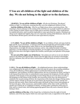 5 You are all children of the light and children of the
day. We do not belong to the night or to the darkness.
1.BARNES, “Ye are all the children of light - All who are Christians. The phrase”
children of light” is a Hebraism, meaning that they were the enlightened children of God.
And the children of the day - Who live as if light always shone round about them. The
meaning is, that in reference to the coming of the Lord they are as people would be in reference
to the coming of a thief, if there were no night and no necessity of slumber. They would always
be wakeful and active, and it would be impossible to come upon them by surprise. Christians are
always to be wakeful and vigilant; they are so to expect the coming of the Redeemer, that he will
not find them off their guard, and will not come upon them by surprise.
2. CLARKE, “Ye are all the children of light - Ye are children of God, and enjoy both his
light and life. Ye are Christians - ye belong to him who has brought life and immortality to light
by his Gospel. This dispensation, under which ye are, has illustrated all the preceding
dispensations; in its light all is become luminous; and ye, who walked formerly in heathen
ignorance, or in the darkness of Jewish prejudices, are now light in the Lord, because ye have
believed in him who is the light to lighten the Gentiles, and the glory and splendor of his people
Israel.
We are not of the night, nor of darkness - Our actions are such as we are not afraid to
expose to the fullest and clearest light. Sinners hate the light; they are enemies to knowledge;
they love darkness; they will not receive instructions; and their deeds are such as cannot bear
the light.
3. GILL, “Ye are all children of light,.... Or enlightened persons, whose understandings
were enlightened by the spirit of God, to see their lost state by nature, the exceeding sinfulness
of sin, the insufficiency of their righteousness to justify them before God, the fulness,
suitableness, and excellency of Christ's righteousness, the way of salvation by Christ, and that it
is all of grace from first to last; to understand in some measure the Scriptures of truth, and the
mysteries of the Gospel; to have knowledge of some things that are yet to be done on earth, as
the bringing in of the fulness of the Gentiles, the conversion of the Jews, the destruction of
antichrist, the second coming of Christ, the resurrection of the dead, the change of living saints,
and the rapture of both up into the air to meet Christ, the burning of the world, and the new
heavens and new earth, where Christ and his saints will dwell; as also to have some glimpse of
the heavenly glory, of the unseen joys, and invisible realities of the other world: and this the
apostle says of them all, in a judgment of charity, as being under a profession of the grace of
God, and in a church state, and nothing appearing against them why such a character did not
belong to them:
and the children of the day; of the Gospel day, in distinction from the night of Jewish
darkness; and of the day of grace which was come upon their souls, in opposition to the night of
 