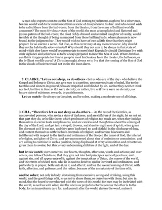 A man who expects soon to see the Son of God coming to judgment, ought to be a sober man.
No one would wish to be summoned from a scene of dissipation to his bar. And who would wish
to be called there from the ball-room; from the theater; from the scene of brilliant worldly
amusemet? The most frivolous votary of the world; the most accomplished and flattered and
joyous patron of the ball-room; the most richly-dressed and admired daughter of vanity, would
tremble at the thought of being summoned from those brilliant halls, where pleasure is now
found, to the judgment bar. They would wish to have at least a little time that they might
prepare for so solemn a scene. But if so, as this event may at any moment occur, why should
they not be habitually sober-minded? Why should they not aim to be always in that state of
mind which they know would be appropriate to meet him? Especially should Christians live with
such vigilance and soberness as to be always prepared to meet the Son of God. What Christian
can think it appropriate for him to go up to meet his Saviour from the theater, the ballroom, or
the brilliant worldly party? A Christian ought always so to live that the coming of the Son of God
in the clouds of heaven would not excite the least alarm.
2. CLARKE, “Let us not sleep, as do others - Let us who are of the day - who believe the
Gospel and belong to Christ, not give way to a careless, unconcerned state of mind, like to the
Gentiles and sinners in general, who are stupefied and blinded by sin, so that they neither think
nor feel; but live in time as if it were eternity; or rather, live as if there were no eternity, no
future state of existence, rewards, or punishments.
Let us watch - Be always on the alert; and be sober, making a moderate use of all things.
3. GILL, “Therefore let us not sleep as do others.... As the rest of the Gentiles, as
unconverted persons, who are in a state of darkness, and are children of the night; let us not act
that part they do, or be like them; which professors of religion too much are, when they indulge
themselves in carnal lusts and pleasures, and are careless and thoughtless about the coming of
the day of the Lord; and get into a stupid, drowsy, and slumbering frame of spirit; when grace
lies dormant as if it was not, and they grow backward to, and slothful in the discharge of duty,
and content themselves with the bare externals of religion; and become lukewarm and
indifferent with respect to the truths and ordinance of the Gospel, the cause of God, the interest
of religion, and glory of Christ; and are unconcerned about sins of omission or commission: and
are willing to continue in such a position, being displeased at every admonition and exhortation
given them to awake; but this is very unbecoming children of the light, and of the day:
but let us watch; over ourselves, our hearts, thoughts, affections, words and actions; and over
others, our fellow Christians, that they give not into bad principles and evil practices; and
against sin, and all appearance of it; against the temptations of Satan, the snares of the world,
and the errors of wicked men, who lie in wait to deceive; and in the word and ordinances, and
particularly in prayer, both unto it, in it, and after it; and for the second coming of Christ, with
faith, affection, and patience; and the rather, because of the uncertainty of the time of it;
and be sober; not only in body, abstaining from excessive eating and drinking, using this
world, and the good things of it, so as not to abuse them, or ourselves with them; but also in
mind, that the heart be overcharged with the cares of this world; for men may be inebriated with
the world, as well as with wine; and the one is as prejudicial to the soul as the other is to the
body; for an immoderate care for, and pursuit after the world, chokes the word, makes it
 