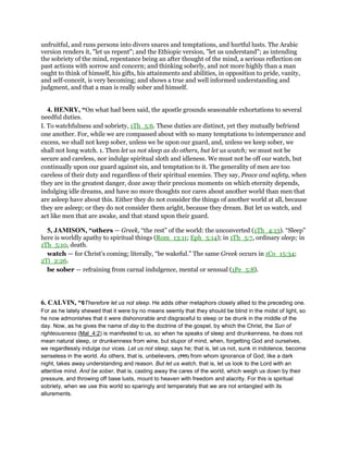 unfruitful, and runs persons into divers snares and temptations, and hurtful lusts. The Arabic
version renders it, "let us repent"; and the Ethiopic version, "let us understand"; as intending
the sobriety of the mind, repentance being an after thought of the mind, a serious reflection on
past actions with sorrow and concern; and thinking soberly, and not more highly than a man
ought to think of himself, his gifts, his attainments and abilities, in opposition to pride, vanity,
and self-conceit, is very becoming; and shows a true and well informed understanding and
judgment, and that a man is really sober and himself.
4. HENRY, “On what had been said, the apostle grounds seasonable exhortations to several
needful duties.
I. To watchfulness and sobriety, 1Th_5:6. These duties are distinct, yet they mutually befriend
one another. For, while we are compassed about with so many temptations to intemperance and
excess, we shall not keep sober, unless we be upon our guard, and, unless we keep sober, we
shall not long watch. 1. Then let us not sleep as do others, but let us watch; we must not be
secure and careless, nor indulge spiritual sloth and idleness. We must not be off our watch, but
continually upon our guard against sin, and temptation to it. The generality of men are too
careless of their duty and regardless of their spiritual enemies. They say, Peace and safety, when
they are in the greatest danger, doze away their precious moments on which eternity depends,
indulging idle dreams, and have no more thoughts nor cares about another world than men that
are asleep have about this. Either they do not consider the things of another world at all, because
they are asleep; or they do not consider them aright, because they dream. But let us watch, and
act like men that are awake, and that stand upon their guard.
5, JAMISON, “others — Greek, “the rest” of the world: the unconverted (1Th_4:13). “Sleep”
here is worldly apathy to spiritual things (Rom_13:11; Eph_5:14); in 1Th_5:7, ordinary sleep; in
1Th_5:10, death.
watch — for Christ’s coming; literally, “be wakeful.” The same Greek occurs in 1Co_15:34;
2Ti_2:26.
be sober — refraining from carnal indulgence, mental or sensual (1Pe_5:8).
6. CALVIN, “6Therefore let us not sleep. He adds other metaphors closely allied to the preceding one.
For as he lately shewed that it were by no means seemly that they should be blind in the midst of light, so
he now admonishes that it were dishonorable and disgraceful to sleep or be drunk in the middle of the
day. Now, as he gives the name of day to the doctrine of the gospel, by which the Christ, the Sun of
righteousness (Mal_4:2) is manifested to us, so when he speaks of sleep and drunkenness, he does not
mean natural sleep, or drunkenness from wine, but stupor of mind, when, forgetting God and ourselves,
we regardlessly indulge our vices. Let us not sleep, says he; that is, let us not, sunk in indolence, become
senseless in the world. As others, that is, unbelievers, (595) from whom ignorance of God, like a dark
night, takes away understanding and reason. But let us watch, that is, let us look to the Lord with an
attentive mind. And be sober, that is, casting away the cares of the world, which weigh us down by their
pressure, and throwing off base lusts, mount to heaven with freedom and alacrity. For this is spiritual
sobriety, when we use this world so sparingly and temperately that we are not entangled with its
allurements.
 