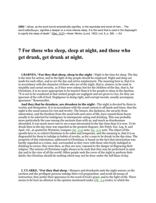 (595) “ refuse, as the word λοιποὶ emphatically signifies, or the reprobate and worst of men.... The
word καθεύδωµεν, signifies a deeper or a more intense sleep. It is the word that is used in the Septuagint
to signify the sleep of death.” (Dan_12:2)—Howe’ Works, (Lond. 1822,) vol. 6, p. 290. — Ed
7 For those who sleep, sleep at night, and those who
get drunk, get drunk at night.
1.BARNES, “For they that sleep, sleep in the night - Night is the time for sleep. The day
is the time for action, and in the light of day people should be employed. Night and sleep are
made for each other, and so are the day and active employment. The meaning here is, that it is
in accordance with the character of those who are of the night, that is, sinners, to be sunk in
stupidity and carnal security, as if they were asleep; but for the children of the day, that is, for
Christians, it is no more appropriate to be inactive than it is for people to sleep in the daytime.
“It is not to be wondered at that wicked people are negligent and are given to vice, for they are
ignorant of the will of God. Negligence in doing right, and corrupt morals, usually accompany
ignorance.” Rosenmuller.
And they that be drunken, are drunken in the night - The night is devoted by them to
revelry and dissipation. It is in accordance with the usual custom in all lands and times, that the
night is the usual season for riot and revelry. The leisure, the darkness, the security from
observation, and the freedom from the usual toils and cares of life, have caused those hours
usually to be selected for indulgence in intemperate eating and drinking. This was probably
more particularly the case among the ancients than with us, and much as drunkenness
abounded, it was much more rare to see a man intoxicated in the day-time than it is now. To be
drunk then in the day-time was regarded as the greatest disgrace. See Polyb. Exc. Leg. 8, and
Apul. viii., as quoted by Wetstein; compare Act_2:15 note; Isa_5:11 note. The object of the
apostle here is, to exhort Christians to be sober and temperate, and the meaning is, that it is as
disgraceful for them to indulge in habits of revelry, as for a man to be drunk in the day-time. The
propriety of this exhortation, addressed to Christians, is based on the fact that intoxication was
hardly regarded as a crime, and, surrounded as they were with those who freely indulged in
drinking to excess, they were then, as they are now, exposed to the danger of disgracing their
religion. The actions of Christians ought always to be such that they may be performed in open
day and in the view of all the world. Other people seek the cover of the night to perform their
deeds; the Christian should do nothing which may not be done under the full blaze of day.
2. CLARKE, “For they that sleep - Sleepers and drunkards seek the night season; so the
careless and the profligate persons indulge their evil propensities, and avoid all means of
instruction; they prefer their ignorance to the word of God’s grace, and to the light of life. There
seems to be here an allusion to the opinion mentioned under 1Th_5:4 (note), to which the
 
