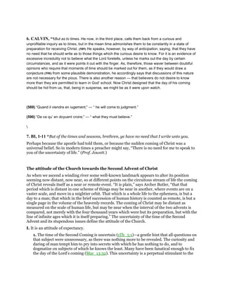 6. CALVIN, “1But as to times. He now, in the third place, calls them back from a curious and
unprofitable inquiry as to times, but in the mean time admonishes them to be constantly in a state of
preparation for receiving Christ. (589) He speaks, however, by way of anticipation, saying, that they have
no need that he should write as to those things which the curious desire to know. For it is an evidence of
excessive incredulity not to believe what the Lord foretells, unless he marks out the day by certain
circumstances, and as it were points it out with the finger. As, therefore, those waver between doubtful
opinions who require that moments of time should be marked out for them, as if they would draw a
conjecture (590) from some plausible demonstration, he accordingly says that discussions of this nature
are not necessary for the pious. There is also another reason — that believers do not desire to know
more than they are permitted to learn in God’ school. Now Christ designed that the day of his coming
should be hid from us, that, being in suspense, we might be as it were upon watch.
(589) “Quand il viendra en iugement;” — “ he will come to judgment.”
(590) “De ce qu’ en doyuent croire;” — “ what they must believe.”

7. BI, 1-11 “But of the times and seasons, brethren, ye have no need that I write unto you.
Perhaps because the apostle had told them, or because the sudden coming of Christ was a
universal belief. So in modern times a preacher might say, “There is no need for me to speak to
you of the uncertainty of life.” (Prof. Jowett.)
The attitude of the Church towards the Second Advent of Christ
As when we ascend a winding river some well-known landmark appears to alter its position
seeming now distant, now near, so at different points on the circuitous stream of life the coming
of Christ reveals itself as a near or remote event. “It is plain,” says Archer Butler, “that that
period which is distant in one scheme of things may be near in another, where events are on a
vaster scale, and move in a mightier orbit. That which is a whole life to the ephemera, is but a
day to a man; that which in the brief succession of human history is counted as remote, is but a
single page in the volume of the heavenly records. The coming of Christ may be distant as
measured on the scale of human life, but may be near when the interval of the two advents is
compared, not merely with the four thousand years which were but its preparation, but with the
line of infinite ages which it is itself preparing.” The uncertainty of the time of the Second
Advent and its stupendous issues define the attitude of the Church.
I. It is an attitude of expectancy.
1. The time of the Second Coming is uncertain (1Th_5:1)—a gentle hint that all questions on
that subject were unnecessary, as there was nothing more to be revealed. The curiosity and
daring of man tempt him to pry into secrets with which he has nothing to do, and to
dogmatize on subjects of which he knows the least. Many have been fanatical enough to fix
the day of the Lord’s coming (Mar_13:32). This uncertainty is a perpetual stimulant to the
 