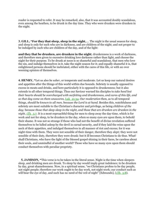 reader is requested to refer. It may be remarked, also, that it was accounted doubly scandalous,
even among the heathen, to be drunk in the day time. They who were drunken were drunken in
the night.
3. GILL, “For they that sleep, sleep in the night,.... The night is the usual season for sleep,
and sleep is only for such who are in darkness, and are children of the night; and not proper to
be indulged by such who are children of the day, and of the light:
and they that be drunken, are drunken in the night; drunkenness is a work of darkness,
and therefore men given to excessive drinking love darkness rather than light, and choose the
night for their purpose. To be drunk at noon is so shameful and scandalous, that men who love
the sin, and indulge themselves in it, take the night season for it; and equally shameful it is, that
enlightened persons should be inebriated, either with the cares of this life, or with an over
weening opinion of themselves.
4. HENRY, “Let us also be sober, or temperate and moderate. Let us keep our natural desires
and appetites after the things of this world within due bounds. Sobriety is usually opposed to
excess in meats and drinks, and here particularly it is opposed to drunkenness; but it also
extends to all other temporal things. Thus our Saviour warned his disciples to take heed lest
their hearts should be overcharged with surfeiting and drunkenness, and cares of this life, and
so that day come on them unawares, Luk_21:34. Our moderation then, as to all temporal
things, should be known to all men, because the Lord is at hand. Besides this, watchfulness and
sobriety are most suitable to the Christian's character and privilege, as being children of the
day; because those that sleep sleep in the night, and those that are drunken are drunken in the
night, 1Th_5:7. It is a most reproachful thing for men to sleep away the day-time, which is for
work and not for sleep, to be drunken in the day, when so many eyes are upon them, to behold
their shame. It was not so strange if those who had not the benefit of divine revelation suffered
themselves to be lulled asleep by the devil in carnal security, and if they laid the reins upon the
neck of their appetites, and indulged themselves in all manner of riot and excess; for it was
night-time with them. They were not sensible of their danger, therefore they slept; they were not
sensible of their duty, therefore they were drunk: but it ill becomes Christians to do thus. What!
shall Christians, who have the light of the blessed gospel shining in their faces, be careless about
their souls, and unmindful of another world? Those who have so many eyes upon them should
conduct themselves with peculiar propriety.
5, JAMISON, “This verse is to be taken in the literal sense. Night is the time when sleepers
sleep, and drinking men are drunk. To sleep by day would imply great indolence; to be drunken
by day, great shamelessness. Now, in a spiritual sense, “we Christians profess to be day people,
not night people; therefore our work ought to be day work, not night work; our conduct such as
will bear the eye of day, and such has no need of the veil of night” [Edmunds], (1Th_5:8).
 