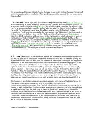 He says nothing of their meriting it. No, the doctrine of our merits is altogether unscriptural and
antiscriptural; there is no foundation of any good hope upon that account. But our hopes are to
be grounded,
5, JAMISON, “Faith, hope, and love, are the three pre-eminent graces (1Th_1:3; 1Co_13:13).
We must not only be awake and sober, but also armed; not only watchful, but also guarded. The
armor here is only defensive; in Eph_6:13-17, also offensive. Here, therefore, the reference is to
the Christian means of being guarded against being surprised by the day of the Lord as a thief in
the night. The helmet and breastplate defend the two vital parts, the head and the heart
respectively. “With head and heart right, the whole man is right” [Edmunds]. The head needs to
be kept from error, the heart from sin. For “the breastplate of righteousness,” Eph_6:14, we
have here “the breastplate of faith and love”; for the righteousness which is imputed to man for
justification, is “faith working by love” (Rom_4:3, Rom_4:22-24; Gal_5:6). “Faith,” as the
motive within, and “love,” exhibited in outward acts, constitute the perfection of righteousness.
In Eph_6:17 the helmet is “salvation”; here, “the hope of salvation.” In one aspect “salvation” is
a present possession (Joh_3:36; Joh_5:24; 1Jo_5:13); in another, it is a matter of “hope”
(Rom_8:24, Rom_8:25). Our Head primarily wore the “breastplate of righteousness” and
“helmet of salvation,” that we might, by union with Him, receive both.
6. CALVIN, “8Having put on the breastplate. He adds this, that he may the more effectually shake us
out of our stupidity, for he calls us as it were to arms, that he may shew that it is not a time to sleep. It is
true that he does not make use of the term war; but when he arms us with a breastplate and a helmet, he
admonishes us that we must maintain a warfare. Whoever, therefore, is afraid of being surprised by the
enemy, must keep awake, that he may be constantly on watch. As, therefore, he has exhorted to
vigilance, on the ground that the doctrine of the gospel is like the light of day, so he now stirs us up by
another argument — that we must wage war with our enemy. From this it follows, that idleness is too
hazardous a thing. For we see that soldiers, though in other situations they may be intemperate, do
nevertheless, when the enemy is near, from fear of destruction, refrain from gluttony (596) and all bodily
delights, and are diligently on watch so as to be upon their guard. As, therefore, Satan is on the alert
against us, and tries a thousand schemes, we ought at least to be not less diligent and watchful. (597)
It is, however, in vain, that some seek a more refined exposition of the names of the kinds of armor, for
Paul speaks here in a different way from what he does in Eph_6:14 for there he
makes righteousness the breastplate. This, therefore, will suffice for understanding his meaning, that he
designs to teach, that the life of Christians is like a perpetual warfare, inasmuch as Satan does not cease
to trouble and molest them. He would have us, therefore, be diligently prepared and on the alert for
resistance: farther, he admonishes us that we have need of arms, because unless we be well armed we
cannot withstand so powerful (598) an enemy. He does not, however, enumerate all the parts of armor,
( πανοπλίαν,) but simply makes mention of two, the breastplate and the helmet. In the mean time, he
omits nothing of what belongs to spiritual armor, for the man that is provided with faith, love, and hope,
will be found in no department unarmed.
(596) “Et yurognerie;” — “ drunkenness.”
 