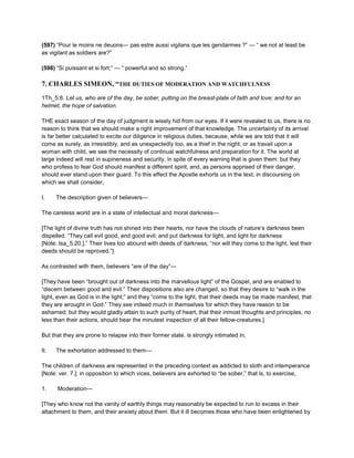 (597) “Pour le moins ne deuons— pas estre aussi vigilans que les gendarmes ?” — “ we not at least be
as vigilant as soldiers are?”
(598) “Si puissant et si fort;” — “ powerful and so strong.”
7. CHARLES SIMEON, “THE DUTIES OF MODERATION AND WATCHFULNESS
1Th_5:8. Let us, who are of the day, be sober, putting on the breast-plate of faith and love; and for an
helmet, the hope of salvation.
THE exact season of the day of judgment is wisely hid from our eyes. If it were revealed to us, there is no
reason to think that we should make a right improvement of that knowledge. The uncertainty of its arrival
is far better calculated to excite our diligence in religious duties, because, while we are told that it will
come as surely, as irresistibly, and as unexpectedly too, as a thief in the night, or as travail upon a
woman with child, we see the necessity of continual watchfulness and preparation for it. The world at
large indeed will rest in supineness and security, in spite of every warning that is given them: but they
who profess to fear God should manifest a different spirit, and, as persons apprised of their danger,
should ever stand upon their guard. To this effect the Apostle exhorts us in the text; in discoursing on
which we shall consider,
I. The description given of believers—
The careless world are in a state of intellectual and moral darkness—
[The light of divine truth has not shined into their hearts, nor have the clouds of nature’s darkness been
dispelled. “They call evil good, and good evil; and put darkness for light, and light for darkness
[Note: Isa_5:20.].” Their lives too abound with deeds of darkness; “nor will they come to the light, lest their
deeds should be reproved.”]
As contrasted with them, believers “are of the day”—
[They have been “brought out of darkness into the marvellous light” of the Gospel, and are enabled to
“discern between good and evil.” Their dispositions also are changed, so that they desire to “walk in the
light, even as God is in the light;” and they “come to the light, that their deeds may be made manifest, that
they are wrought in God.” They see indeed much in themselves for which they have reason to be
ashamed: but they would gladly attain to such purity of heart, that their inmost thoughts and principles, no
less than their actions, should bear the minutest inspection of all their fellow-creatures.]
But that they are prone to relapse into their former state, is strongly intimated in,
II. The exhortation addressed to them—
The children of darkness are represented in the preceding context as addicted to sloth and intemperance
[Note: ver. 7.]; in opposition to which vices, believers are exhorted to “be sober,” that is, to exercise,
1. Moderation—
[They who know not the vanity of earthly things may reasonably be expected to run to excess in their
attachment to them, and their anxiety about them. But it ill becomes those who have been enlightened by
 