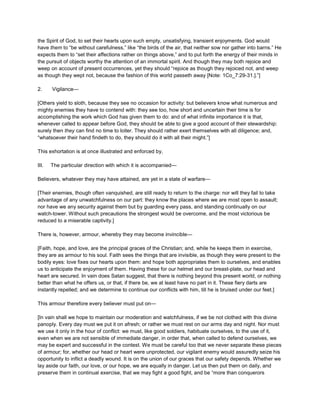 the Spirit of God, to set their hearts upon such empty, unsatisfying, transient enjoyments. God would
have them to “be without carefulness,” like “the birds of the air, that neither sow nor gather into barns.” He
expects them to “set their affections rather on things above,” and to put forth the energy of their minds in
the pursuit of objects worthy the attention of an immortal spirit. And though they may both rejoice and
weep on account of present occurrences, yet they should “rejoice as though they rejoiced not, and weep
as though they wept not, because the fashion of this world passeth away [Note: 1Co_7:29-31.].”]
2. Vigilance—
[Others yield to sloth, because they see no occasion for activity: but believers know what numerous and
mighty enemies they have to contend with: they see too, how short and uncertain their time is for
accomplishing the work which God has given them to do: and of what infinite importance it is that,
whenever called to appear before God, they should be able to give a good account of their stewardship:
surely then they can find no time to loiter. They should rather exert themselves with all diligence; and,
“whatsoever their hand findeth to do, they should do it with all their might.”]
This exhortation is at once illustrated and enforced by,
III. The particular direction with which it is accompanied—
Believers, whatever they may have attained, are yet in a state of warfare—
[Their enemies, though often vanquished, are still ready to return to the charge: nor will they fail to take
advantage of any unwatchfulness on our part: they know the places where we are most open to assault;
nor have we any security against them but by guarding every pass, and standing continually on our
watch-tower. Without such precautions the strongest would be overcome, and the most victorious be
reduced to a miserable captivity.]
There is, however, armour, whereby they may become invincible—
[Faith, hope, and love, are the principal graces of the Christian; and, while he keeps them in exercise,
they are as armour to his soul. Faith sees the things that are invisible, as though they were present to the
bodily eyes: love fixes our hearts upon them: and hope both appropriates them to ourselves, and enables
us to anticipate the enjoyment of them. Having these for our helmet and our breast-plate, our head and
heart are secured. In vain does Satan suggest, that there is nothing beyond this present world, or nothing
better than what he offers us, or that, if there be, we at least have no part in it. These fiery darts are
instantly repelled; and we determine to continue our conflicts with him, till he is bruised under our feet.]
This armour therefore every believer must put on—
[In vain shall we hope to maintain our moderation and watchfulness, if we be not clothed with this divine
panoply. Every day must we put it on afresh; or rather we must rest on our arms day and night. Nor must
we use it only in the hour of conflict: we must, like good soldiers, habituate ourselves, to the use of it,
even when we are not sensible of immediate danger, in order that, when called to defend ourselves, we
may be expert and successful in the contest. We must be careful too that we never separate these pieces
of armour; for, whether our head or heart were unprotected, our vigilant enemy would assuredly seize his
opportunity to inflict a deadly wound. It is on the union of our graces that our safety depends. Whether we
lay aside our faith, our love, or our hope, we are equally in danger. Let us then put them on daily, and
preserve them in continual exercise, that we may fight a good fight, and be “more than conquerors
 