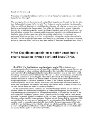 through him that loved us.”]
This subject being altogether addressed to those who “are of the day,” we need only add a few words to
those who “are of the night”—
[The warning given them in the context is well worthy of their deep attention. It is said, that “the day of the
Lord shall overtake them as a thief in the night.” They He down in security, concluding that, because the
ruffian has not hitherto disturbed their midnight slumbers, he never will: but at last he comes upon them to
their terror, and spoils them to their confusion. Thus will the day of judgment, or, which is the same to
them, the day of death, come upon the ungodly; and they will lose their souls, which it, should have been
their daily labour to secure. Even believers need to be exhorted to sobriety, and must be vanquished, if
they follow not the directions given them: what then must the unbeliever do, if he continue in his
supineness? What hope can there be for him? Let all arise from their slumbers, and arm themselves for
the battle. “It is high time for all of us to awake out of sleep: let us therefore put off the works of darkness,
and put on the armour of light:” and let us war a good warfare, till “death itself is swallowed up in victory.”]
9 For God did not appoint us to suffer wrath but to
receive salvation through our Lord Jesus Christ.
1.BARNES, “For God hath not appointed us to wrath - This is designed as an
encouragement to effort to secure our salvation. The wish of God is to save us, and therefore we
should watch and be sober; we should take to ourselves the whole of the Christian armor, and
strive for victory. If he had appointed us to wrath, effort would have been in vain, for we could
do nothing but yield to our inevitable destiny. The hope of a final triumph should animate us in
our efforts, and cheer us in our struggles with our foes. How much does the hope of victory
animate the soldier in battle! When morally certain of success, how his arm is nerved! When
everything conspires to favor him, and when he seems to feel that God fights for him, and
intends to give him the victory, how his heart exults, and how strong is he in battle! Hence, it
was a great point among the ancients, when about entering into battle, to secure evidence that
the gods favored them, and meant to give them the victory.
For this purpose they offered sacrifices, and consulted the flight of birds and the entrails of
animals; and for this armies were accompanied by soothsayers and priests, that they might
interpret any signs which might occur that would be favorable, or to propitiate the favor of the
gods by sacrifice. See Homer, passim; Arrian’s Expedition of Alexander, and the classic writers
generally. The apostle alludes to something of this kind here. He would excite us to maintain the
Christian warfare manfully, by the assurance that God intends that we shall be triumphant. This
we are to learn by no conjectures of soothsayers; by no observation of the flight of birds; by no
sacrifice which we can make to propitiate his favor, but by the unerring assurance of his holy
word. If we are Christians, we know that he intends our salvation, and that victory will be ours;
if we are willing to become Christians, we know that the Almighty arm will be stretched out to
aid us, and that the “gates of hell” cannot prevent it.
 