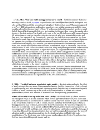 2. CLARKE, “For God hath not appointed us to wrath - So then it appears that some
were appointed to wrath, εις οργην, to punishment; on this subject there can be no dispute. But
who are they? When did this appointment take place? And for what cause? These are supposed
to be “very difficult questions, and such as cannot receive a satisfactory answer; and the whole
must be referred to the sovereignty of God.” If we look carefully at the apostle’s words, we shall
find all these difficulties vanish. It is very obvious that, in the preceding verses, the apostle refers
simply to the destruction of the Jewish polity, and to the terrible judgments which were about to
fall on the Jews as a nation; therefore, they are the people who were appointed to wrath; and
they were thus appointed, not from eternity, nor from any indefinite or remote time, but from
that time in which they utterly rejected the offers of salvation made to them by Jesus Christ and
his apostles; the privileges of their election were still continued to them, even after they had
crucified the Lord of glory; for, when he gave commandment to his disciples to go into all the
world, and preach the Gospel to every creature, he bade them begin at Jerusalem. They did so,
and continued to offer salvation to them, till at last, being everywhere persecuted, and the whole
nation appearing with one consent to reject the Gospel, the kingdom of God was wholly taken
away from them, and the apostles turned to the Gentiles. Then God appointed them to wrath;
and the cause of that appointment was their final and determined rejection of Christ and his
Gospel. But even this appointment to wrath does not signify eternal damnation; nothing of the
kind is intended in the word. Though we are sure that those who die in their sins can never see
God, yet it is possible that many of those wretched Jews, during their calamities, and especially
during the siege of their city, did turn unto the Lord who smote them, and found that salvation
which he never denies to the sincere penitent.
When the Jews were rejected, and appointed to wrath, then the Gentiles were elected, and
appointed to obtain salvation by our Lord Jesus Christ, whose Gospel they gladly received, and
continue to prize; while the remnant of the Jews continue, in all places of their dispersion, the
same irreconcilable and blasphemous opponents of the Gospel of Christ. On these accounts the
election of the Gentiles and the reprobation of the Jews still continue.
3. GILL, “For God hath not appointed us to wrath,.... To destruction and ruin, the effect
of wrath; though there are some that are vessels of wrath, fitted for destruction, of old ordained
to condemnation, and who are reserved for the day of evil; but there are others who are equally
children of wrath, as deserving of the wrath of God in themselves as others, who are not
appointed to it; which is an instance of wonderful and distinguishing grace to them:
but to obtain salvation by our Lord Jesus Christ; salvation is alone by Christ, he alone
has wrought it out; it is in him, and in no other; he was appointed to this work, was called and
sent, and came to do it, and has done it; and God's elect, who were chosen in him, are appointed
in the counsel and purpose of God, to obtain, possess, and enjoy this salvation; and which, as
this appointment may be known, as it was by these Thessalonians; the Gospel having come to
them, not in word only, but in power, and in the Holy Ghost, and in much assurance; as it is an
encouragement to faith and hope, so it excites to sobriety and watchfulness, and the discharge of
every duty. The doctrine of predestination does not lead to despair, but encourages the hope of
salvation; and it is no licentious doctrine, for election to salvation by Christ is through
sanctification of the Spirit, and unto holiness; and good works are the fruits of it, and are what
God has foreordained his people should walk in.
 