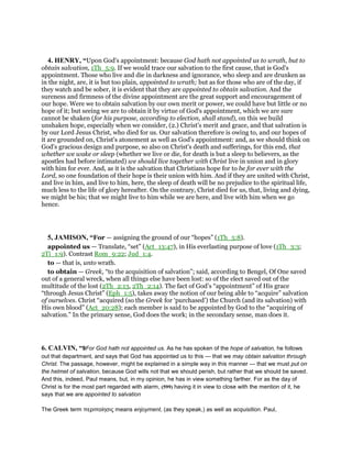 4. HENRY, “Upon God's appointment: because God hath not appointed us to wrath, but to
obtain salvation, 1Th_5:9. If we would trace our salvation to the first cause, that is God's
appointment. Those who live and die in darkness and ignorance, who sleep and are drunken as
in the night, are, it is but too plain, appointed to wrath; but as for those who are of the day, if
they watch and be sober, it is evident that they are appointed to obtain salvation. And the
sureness and firmness of the divine appointment are the great support and encouragement of
our hope. Were we to obtain salvation by our own merit or power, we could have but little or no
hope of it; but seeing we are to obtain it by virtue of God's appointment, which we are sure
cannot be shaken (for his purpose, according to election, shall stand), on this we build
unshaken hope, especially when we consider, (2.) Christ's merit and grace, and that salvation is
by our Lord Jesus Christ, who died for us. Our salvation therefore is owing to, and our hopes of
it are grounded on, Christ's atonement as well as God's appointment: and, as we should think on
God's gracious design and purpose, so also on Christ's death and sufferings, for this end, that
whether we wake or sleep (whether we live or die, for death is but a sleep to believers, as the
apostles had before intimated) we should live together with Christ live in union and in glory
with him for ever. And, as it is the salvation that Christians hope for to be for ever with the
Lord, so one foundation of their hope is their union with him. And if they are united with Christ,
and live in him, and live to him, here, the sleep of death will be no prejudice to the spiritual life,
much less to the life of glory hereafter. On the contrary, Christ died for us, that, living and dying,
we might be his; that we might live to him while we are here, and live with him when we go
hence.
5, JAMISON, “For — assigning the ground of our “hopes” (1Th_5:8).
appointed us — Translate, “set” (Act_13:47), in His everlasting purpose of love (1Th_3:3;
2Ti_1:9). Contrast Rom_9:22; Jud_1:4.
to — that is, unto wrath.
to obtain — Greek, “to the acquisition of salvation”; said, according to Bengel, Of One saved
out of a general wreck, when all things else have been lost: so of the elect saved out of the
multitude of the lost (2Th_2:13, 2Th_2:14). The fact of God’s “appointment” of His grace
“through Jesus Christ” (Eph_1:5), takes away the notion of our being able to “acquire” salvation
of ourselves. Christ “acquired (so the Greek for ‘purchased’) the Church (and its salvation) with
His own blood” (Act_20:28); each member is said to be appointed by God to the “acquiring of
salvation.” In the primary sense, God does the work; in the secondary sense, man does it.
6. CALVIN, “9For God hath not appointed us. As he has spoken of the hope of salvation, he follows
out that department, and says that God has appointed us to this — that we may obtain salvation through
Christ. The passage, however, might be explained in a simple way in this manner — that we must put on
the helmet of salvation, because God wills not that we should perish, but rather that we should be saved.
And this, indeed, Paul means, but, in my opinion, he has in view something farther. For as the day of
Christ is for the most part regarded with alarm, (599) having it in view to close with the mention of it, he
says that we are appointed to salvation
The Greek term περιποίησις means enjoyment, (as they speak,) as well as acquisition. Paul,
 