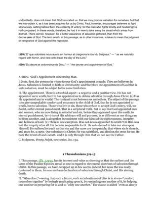undoubtedly, does not mean that God has called us, that we may procure salvation for ourselves, but that
we may obtain it, as it has been acquired for us by Christ. Paul, however, encourages believers to fight
strenuously, setting before them the certainty of victory; for the man who fights timidly and hesitatingly is
half-conquered. In these words, therefore, he had it in view to take away the dread which arises from
distrust. There cannot, however, be a better assurance of salvation gathered, than from the
decree (600) of God. The term wrath, in this passage, as in other instances, is taken to mean the judgment
or vengeance of God against the reprobate.
(599) “D’ que volontiers nous auons en horreur et craignons le iour du Seigneur;” — “ as we naturally
regard with horror, and view with dread the day of the Lord.”
(600) “Du decret et ordonnance de Dieu;” — “ the decree and appointment of God.”
7. SBVC, “God’s Appointment concerning Man.
I. Note, first, the persons in whose favour God’s appointment is made. They are believers in
Jesus. Salvation is limited to faith in Christianity; and therefore the appointment of God that is
unto salvation, must be subject to the same limitation.
II. The appointment. There is a twofold aspect—a negative and a positive view. He has not
appointed us to wrath, but He has appointed us to obtain salvation through Jesus Christ. (1) Has
He appointed any to wrath? The contrast is not between us and others. The object of the passage
is to give unspeakable comfort and assurance to the child of God, that he is not appointed to
wrath, but to salvation. Those who live in sin, those who refuse to accept God’s mercy, will, no
doubt, suffer eternal punishment. That is a scriptural truth. But to say that God appointed men
and women, who are now living in unbelief and sin, before they appeared upon this earth, to
eternal punishment, by virtue of His arbitrary will and purpose, is as different as one thing can
be from another, and is altogether inconsistent with our ideas of the righteousness, integrity,
and holiness of God. (2) There is one exception. Was not Jesus appointed to wrath? On Him was
laid the iniquity of us all. He became responsible for it. He volunteered to take our sins upon
Himself. He suffered to teach us that sin and the curse are inseparable, that where sin is there is,
and must be, a curse. Our substitute is Christ; He was sacrificed, and died on the cross for us; He
bore the brunt of God’s wrath, and it is only through Him that we can see the Father.
C. Molyneux, Penny Pulpit, new series, No. 134.
1 Thessalonians 5:9-15
I. This passage, 1Th_5:9-15, has its interest and value as showing us that the earliest and the
latest of the Pauline Epistles are all at one in regard to the central doctrines of salvation through
Christ. In this passage, we have, wrapped up in few words, indeed, but none the less really
contained in them, his one uniform declaration of salvation through Christ, and His atoning
death.
II. "Wherefore,"—seeing that such a future, such an inheritance of bliss is in store—"comfort
yourselves together" by lovingly meditating upon it, by reminding one another of it, by helping
one another in preparing for it, and so "edify one another." The clause is added "even as also ye
 