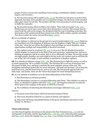 people of God to exercise the ennobling virtues of hope, watchfulness, fidelity, humility,
inquiry, and reverence.
2. The Second Coming will be sudden (1Th_5:2-3). The thief not only gives no notice of his
approach, but takes every possible care to conceal his designs: the discovery of the mischief
takes place when it is too late. The prudent will take every precaution to avoid surprise, and
to baffle the marauder.
3. The Second Coming will be terrible to the wicked. “They shall not escape” (1Th_5:3).
Wicked men are never more secure than when destruction is nearest. The swearer may be
seized with the oath on his tongue: the drunkard while the cup is trembling on his lips. The
destruction of the wicked and all they prized most in life will be sudden, painful, inevitable.
Now there is place for mercy, but not then (Rom_2:8-9).
II. It is an attitude of vigilance.
1. This vigilance is enforced on the ground of a moral transformation (1Th_5:4-5). Believers
are translated out of the kingdom of darkness into the kingdom of light. They are “children
of the day,” when the sun shines the brightest when privileges are more abundant, when
opportunities multiply and responsibility is therefore increased.
2. This vigilance must be constant (1Th_5:6-7). Let us not, like the drunkard steeped in
sottish slumber, be immersed in the sleep of sin and unconcern, neglecting duty, and never
thinking of judgment; but let us watch, and, to do so effectually, be sober. We are day people,
not night people; therefore our work ought to be day work; our conduct such as will bear the
eye of day, the veil of night. A strict sobriety is essential to a sleepless vigilance.
III. It is attitude of militant courage (1Th_5:8). The Christian has to fight the enemy, as well as
to watch against him. He is a soldier on sentry. The Christian life is not one of luxurious ease.
The graces of faith, love, and hope constitute the most complete armour of the soul. The
breastplate and helmet protect the two most vital parts—the head and the heart. Let us keep the
head from error, and the heart from sin, and we are safe. The best guards against both are—
faith, hope, and charity; these are the virtues that inspire the most enterprising bravery.
IV. It is an attitude of confidence as to the future blessedness of the Church.
1. This blessedness is divinely provided.
2. This blessedness consists in a constant fellowship with Christ. “That whether we wake or
sleep, we should live together with Him” (1Th_5:10). The happiest moments on earth are
those spent in the company of the good; so will it be in heaven.
3. The confidence of inheriting this blessedness encourages edification (1Th_5:11).
Lessons:
1. The great event of the future will be the Second Coming of Christ.
2. That event should be looked for in a spirit of sobriety and vigilance.
3. That event will bring unspeakable felicity to the good, and dismay and misery to the
wicked. (G. Barlow.)
Times and seasons
are often found together, but always in the plural in the New Testament (Act_1:7), and not
unfrequently in the LXX, and the Apocrypha (Wis_7:18; Wis_8:8), both instructive passages,
and Dan_2:21): and in the singular (Ecc_3:1; Dan_7:12). Grotius conceives the difference
 