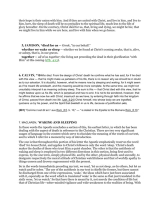 their hope is their union with him. And if they are united with Christ, and live in him, and live to
him, here, the sleep of death will be no prejudice to the spiritual life, much less to the life of
glory hereafter. On the contrary, Christ died for us, that, living and dying, we might be his; that
we might live to him while we are here, and live with him when we go hence.
5, JAMISON, “died for us — Greek, “in our behalf.”
whether we wake or sleep — whether we be found at Christ’s coming awake, that is, alive,
or asleep, that is, in our graves.
together — all of us together; the living not preceding the dead in their glorification “with
Him” at His coming (1Th_4:13).
6. CALVIN, “10Who died. From the design of Christ’ death he confirms what he has said, for if he died
with this view — that he might make us partakers of his life, there is no reason why we should be in doubt
as to our salvation. It is doubtful, however, what he means now by sleeping and waking, for it might seem
as if he meant life anddeath, and this meaning would be more complete. At the same time, we might not
unsuitably interpret it as meaning ordinary sleep. The sum is this — that Christ died with this view, that he
might bestow upon us his life, which is perpetual and has no end. It is not to be wondered, however, that
he affirms that we now live with Christ, inasmuch as we have, by entering through faith into the kingdom
of Christ, passed from death into life. (Joh_5:24) Christ himself, into whose body we are ingrafted,
quickens us by his power, and the Spirit that dwelleth in us is life, because of justification (601)
(601) “Comme il est dit en l’ aux Rom_8:0. b. 10;” — “ is stated in the Epistle to the Romans Rom_8:10.”
7. MACLAREN, “WAKING AND SLEEPING
In these words the Apostle concludes a section of this, his earliest letter, in which he has been
dealing with the aspect of death in reference to the Christian. There are two very significant
usages of language in the context which serve to elucidate the meaning of the words of our text,
and to which I refer for a moment by way of introduction.
The one is that throughout this portion of his letter the Apostle emphatically reserves the word
‘died’ for Jesus Christ, and applies to Christ’s followers only the word ‘sleep.’ Christ’s death
makes the deaths of those who trust Him a quiet slumber. The other is that the antithesis of
waking and sleep is employed in two different directions in this section, being first used to
express, by the one term, simply physical life, and by the other, physical death; and secondly, to
designate respectively the moral attitude of Christian watchfulness and that of worldly apathy to
things unseen and drowsy engrossment with the present.
So in the words immediately preceding my text, we read, ‘let us not sleep, as do others, but let us
watch and be sober.’ The use of the antithesis in our text is chiefly the former, but there cannot
be discharged from one of the expressions, ‘wake,’ the ideas which have just been associated
with it, especially as the word which is translated ‘wake’ is the same as that just translated in the
sixth verse, ‘let us watch.’ So that here there is meant by it, not merely the condition of life but
that of Christian life—sober-minded vigilance and wide-awakeness to the realities of being. With
 
