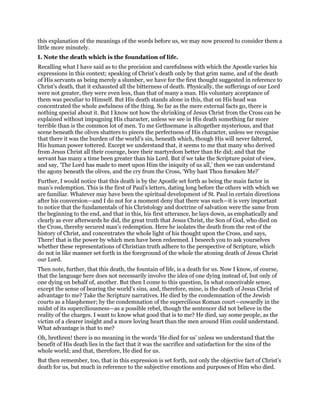this explanation of the meanings of the words before us, we may now proceed to consider them a
little more minutely.
I. Note the death which is the foundation of life.
Recalling what I have said as to the precision and carefulness with which the Apostle varies his
expressions in this context; speaking of Christ’s death only by that grim name, and of the death
of His servants as being merely a slumber, we have for the first thought suggested in reference to
Christ’s death, that it exhausted all the bitterness of death. Physically, the sufferings of our Lord
were not greater, they were even less, than that of many a man. His voluntary acceptance of
them was peculiar to Himself. But His death stands alone in this, that on His head was
concentrated the whole awfulness of the thing. So far as the mere external facts go, there is
nothing special about it. But I know not how the shrinking of Jesus Christ from the Cross can be
explained without impugning His character, unless we see in His death something far more
terrible than is the common lot of men. To me Gethsemane is altogether mysterious, and that
scene beneath the olives shatters to pieces the perfectness of His character, unless we recognise
that there it was the burden of the world’s sin, beneath which, though His will never faltered,
His human power tottered. Except we understand that, it seems to me that many who derived
from Jesus Christ all their courage, bore their martyrdom better than He did; and that the
servant has many a time been greater than his Lord. But if we take the Scripture point of view,
and say, ‘The Lord has made to meet upon Him the iniquity of us all,’ then we can understand
the agony beneath the olives, and the cry from the Cross, ‘Why hast Thou forsaken Me?’
Further, I would notice that this death is by the Apostle set forth as being the main factor in
man’s redemption. This is the first of Paul’s letters, dating long before the others with which we
are familiar. Whatever may have been the spiritual development of St. Paul in certain directions
after his conversion—and I do not for a moment deny that there was such—it is very important
to notice that the fundamentals of his Christology and doctrine of salvation were the same from
the beginning to the end, and that in this, his first utterance, he lays down, as emphatically and
clearly as ever afterwards he did, the great truth that Jesus Christ, the Son of God, who died on
the Cross, thereby secured man’s redemption. Here he isolates the death from the rest of the
history of Christ, and concentrates the whole light of his thought upon the Cross, and says,
There! that is the power by which men have been redeemed. I beseech you to ask yourselves
whether these representations of Christian truth adhere to the perspective of Scripture, which
do not in like manner set forth in the foreground of the whole the atoning death of Jesus Christ
our Lord.
Then note, further, that this death, the fountain of life, is a death for us. Now I know, of course,
that the language here does not necessarily involve the idea of one dying instead of, but only of
one dying on behalf of, another. But then I come to this question, In what conceivable sense,
except the sense of bearing the world’s sins, and, therefore, mine, is the death of Jesus Christ of
advantage to me? Take the Scripture narratives. He died by the condemnation of the Jewish
courts as a blasphemer; by the condemnation of the supercilious Roman court—cowardly in the
midst of its superciliousness—as a possible rebel, though the sentencer did not believe in the
reality of the charges. I want to know what good that is to me? He died, say some people, as the
victim of a clearer insight and a more loving heart than the men around Him could understand.
What advantage is that to me?
Oh, brethren! there is no meaning in the words ‘He died for us’ unless we understand that the
benefit of His death lies in the fact that it was the sacrifice and satisfaction for the sins of the
whole world; and that, therefore, He died for us.
But then remember, too, that in this expression is set forth, not only the objective fact of Christ’s
death for us, but much in reference to the subjective emotions and purposes of Him who died.
 