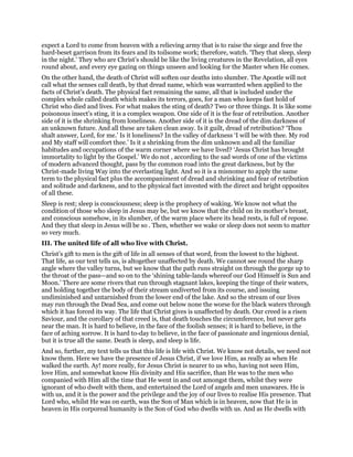 expect a Lord to come from heaven with a relieving army that is to raise the siege and free the
hard-beset garrison from its fears and its toilsome work; therefore, watch. ‘They that sleep, sleep
in the night.’ They who are Christ’s should be like the living creatures in the Revelation, all eyes
round about, and every eye gazing on things unseen and looking for the Master when He comes.
On the other hand, the death of Christ will soften our deaths into slumber. The Apostle will not
call what the senses call death, by that dread name, which was warranted when applied to the
facts of Christ’s death. The physical fact remaining the same, all that is included under the
complex whole called death which makes its terrors, goes, for a man who keeps fast hold of
Christ who died and lives. For what makes the sting of death? Two or three things. It is like some
poisonous insect’s sting, it is a complex weapon. One side of it is the fear of retribution. Another
side of it is the shrinking from loneliness. Another side of it is the dread of the dim darkness of
an unknown future. And all these are taken clean away. Is it guilt, dread of retribution? ‘Thou
shalt answer, Lord, for me.’ Is it loneliness? In the valley of darkness ‘I will be with thee. My rod
and My staff will comfort thee.’ Is it a shrinking from the dim unknown and all the familiar
habitudes and occupations of the warm corner where we have lived? ‘Jesus Christ has brought
immortality to light by the Gospel.’ We do not , according to the sad words of one of the victims
of modern advanced thought, pass by the common road into the great darkness, but by the
Christ-made living Way into the everlasting light. And so it is a misnomer to apply the same
term to the physical fact plus the accompaniment of dread and shrinking and fear of retribution
and solitude and darkness, and to the physical fact invested with the direct and bright opposites
of all these.
Sleep is rest; sleep is consciousness; sleep is the prophecy of waking. We know not what the
condition of those who sleep in Jesus may be, but we know that the child on its mother’s breast,
and conscious somehow, in its slumber, of the warm place where its head rests, is full of repose.
And they that sleep in Jesus will be so . Then, whether we wake or sleep does not seem to matter
so very much.
III. The united life of all who live with Christ.
Christ’s gift to men is the gift of life in all senses of that word, from the lowest to the highest.
That life, as our text tells us, is altogether unaffected by death. We cannot see round the sharp
angle where the valley turns, but we know that the path runs straight on through the gorge up to
the throat of the pass—and so on to the ‘shining table-lands whereof our God Himself is Sun and
Moon.’ There are some rivers that run through stagnant lakes, keeping the tinge of their waters,
and holding together the body of their stream undiverted from its course, and issuing
undiminished and untarnished from the lower end of the lake. And so the stream of our lives
may run through the Dead Sea, and come out below none the worse for the black waters through
which it has forced its way. The life that Christ gives is unaffected by death. Our creed is a risen
Saviour, and the corollary of that creed is, that death touches the circumference, but never gets
near the man. It is hard to believe, in the face of the foolish senses; it is hard to believe, in the
face of aching sorrow. It is hard to-day to believe, in the face of passionate and ingenious denial,
but it is true all the same. Death is sleep, and sleep is life.
And so, further, my text tells us that this life is life with Christ. We know not details, we need not
know them. Here we have the presence of Jesus Christ, if we love Him, as really as when He
walked the earth. Ay! more really, for Jesus Christ is nearer to us who, having not seen Him,
love Him, and somewhat know His divinity and His sacrifice, than He was to the men who
companied with Him all the time that He went in and out amongst them, whilst they were
ignorant of who dwelt with them, and entertained the Lord of angels and men unawares. He is
with us, and it is the power and the privilege and the joy of our lives to realise His presence. That
Lord who, whilst He was on earth, was the Son of Man which is in heaven, now that He is in
heaven in His corporeal humanity is the Son of God who dwells with us. And as He dwells with
 